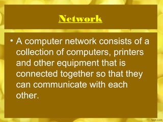 Network
• A computer network consists of a
collection of computers, printers
and other equipment that is
connected together so that they
can communicate with each
other.