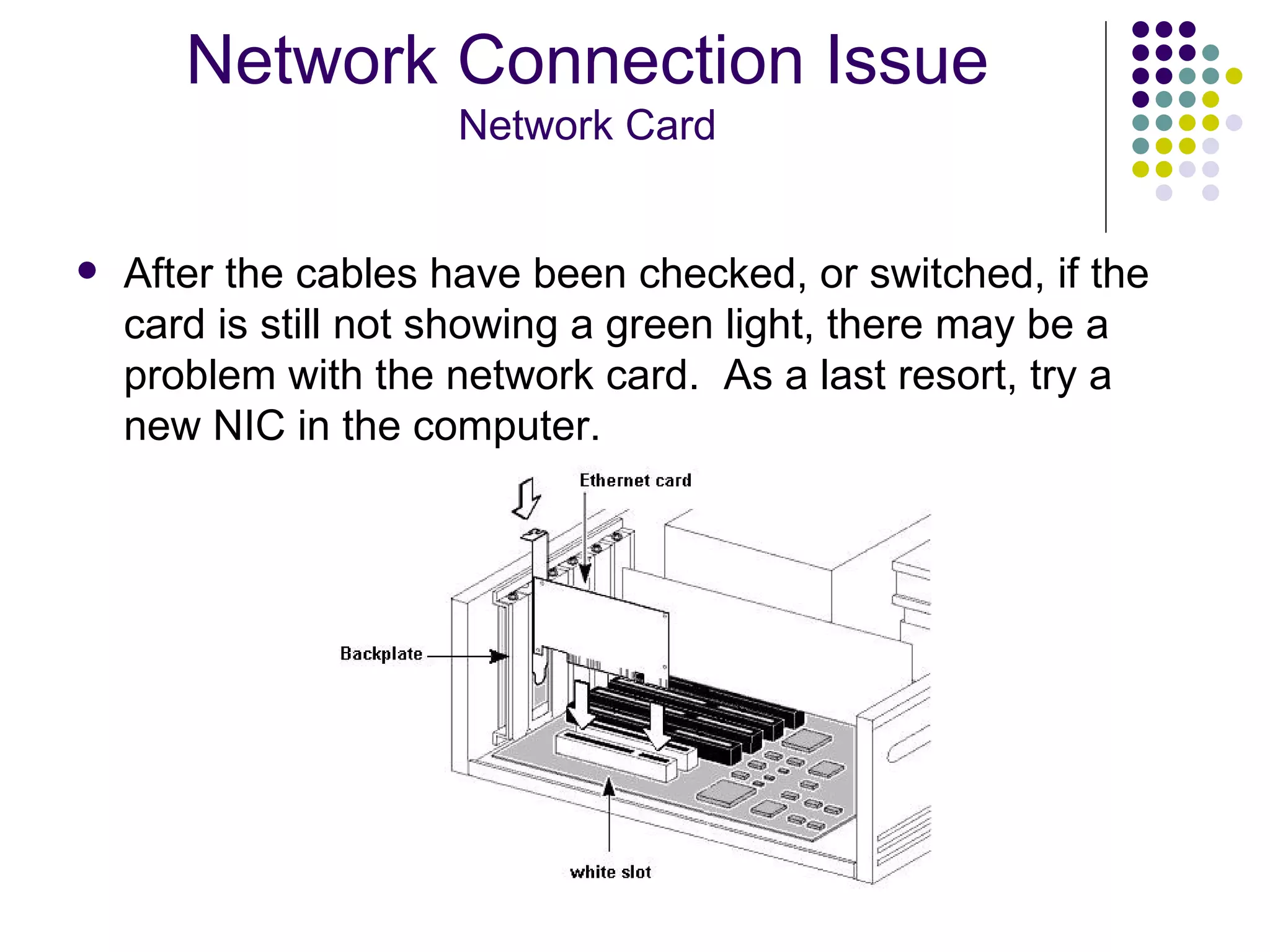 After the cables have been checked, or switched, if the card is still not showing a green light, there may be a problem with the network card.  As a last resort, try a new NIC in the computer. Network Connection Issue Network Card 