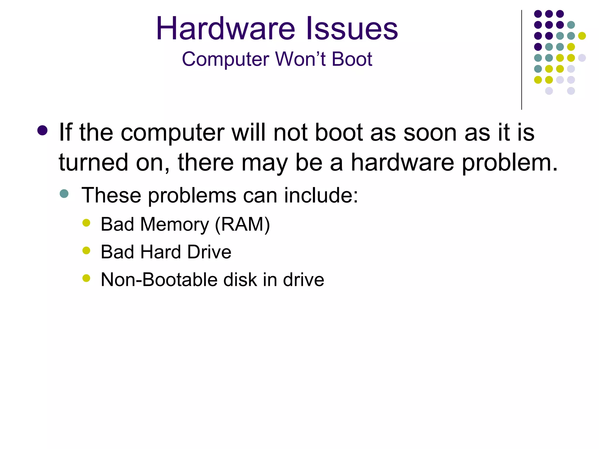 If the computer will not boot as soon as it is turned on, there may be a hardware problem. These problems can include: Bad Memory (RAM) Bad Hard Drive Non-Bootable disk in drive Hardware Issues Computer Won’t Boot 