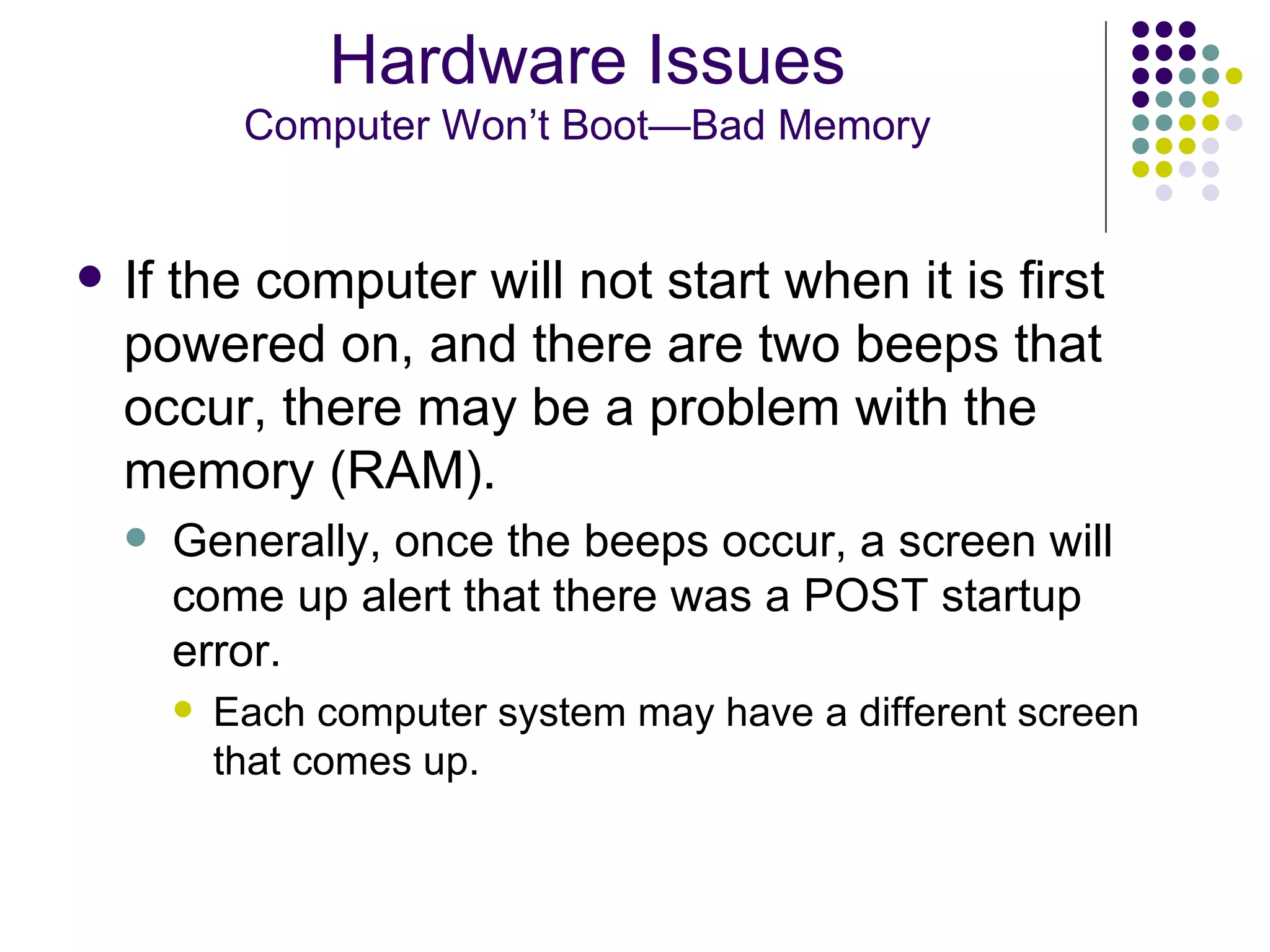 If the computer will not start when it is first powered on, and there are two beeps that occur, there may be a problem with the memory (RAM).  Generally, once the beeps occur, a screen will come up alert that there was a POST startup error.  Each computer system may have a different screen that comes up. Hardware Issues Computer Won’t Boot—Bad Memory 