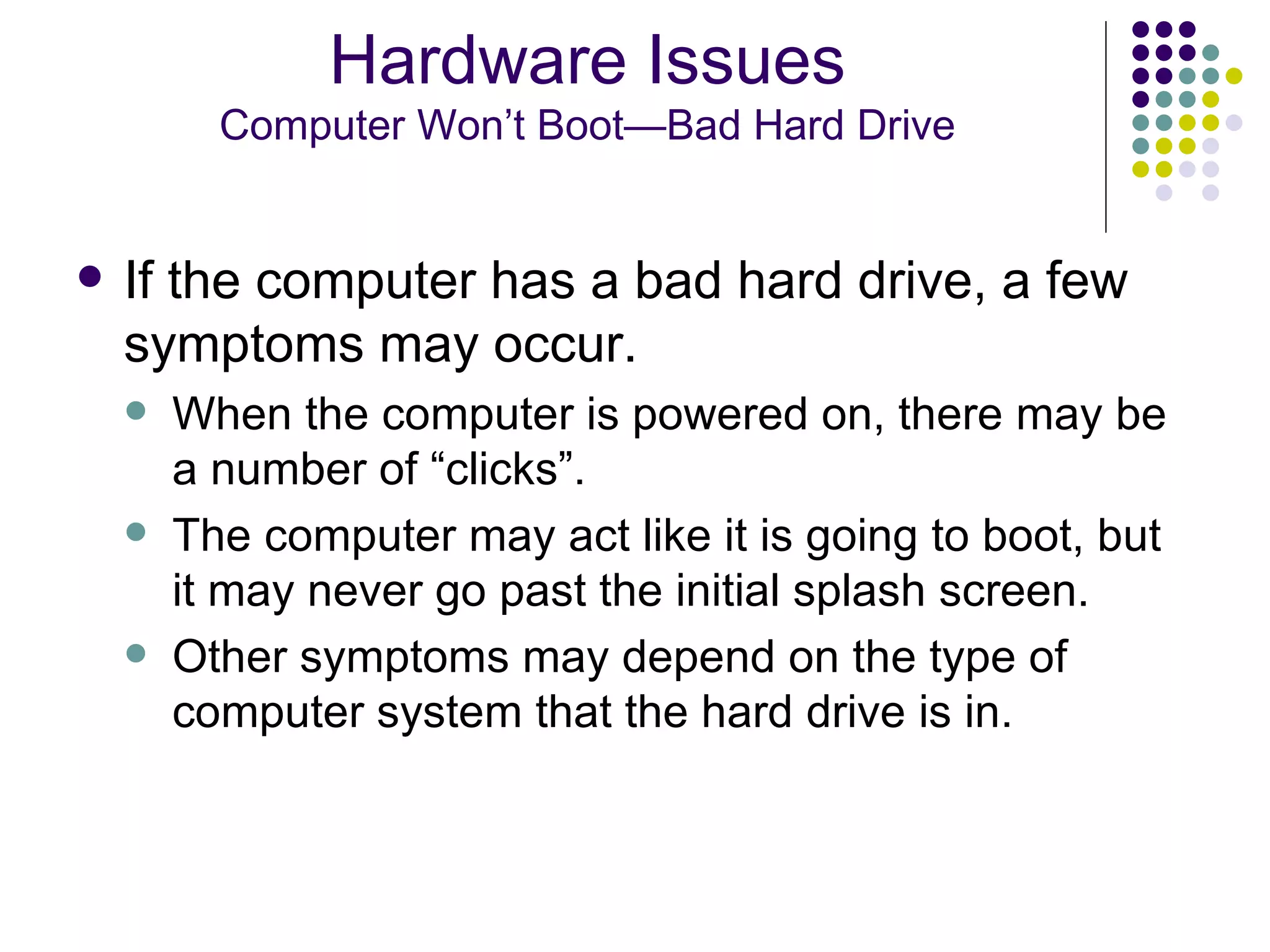 If the computer has a bad hard drive, a few symptoms may occur.  When the computer is powered on, there may be a number of “clicks”.  The computer may act like it is going to boot, but it may never go past the initial splash screen. Other symptoms may depend on the type of computer system that the hard drive is in. Hardware Issues Computer Won’t Boot—Bad Hard Drive 
