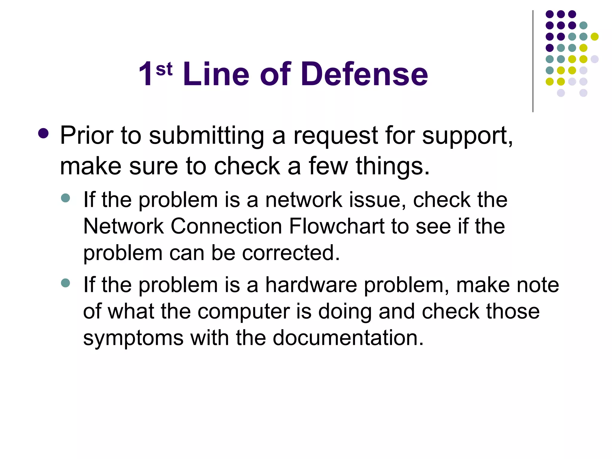 1 st  Line of Defense Prior to submitting a request for support, make sure to check a few things. If the problem is a network issue, check the Network Connection Flowchart to see if the problem can be corrected. If the problem is a hardware problem, make note of what the computer is doing and check those symptoms with the documentation. 