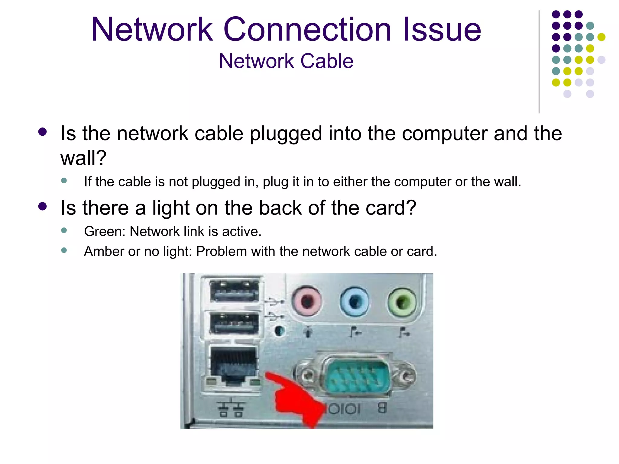 Is the network cable plugged into the computer and the wall? If the cable is not plugged in, plug it in to either the computer or the wall. Is there a light on the back of the card? Green: Network link is active. Amber or no light: Problem with the network cable or card. Network Connection Issue Network Cable 