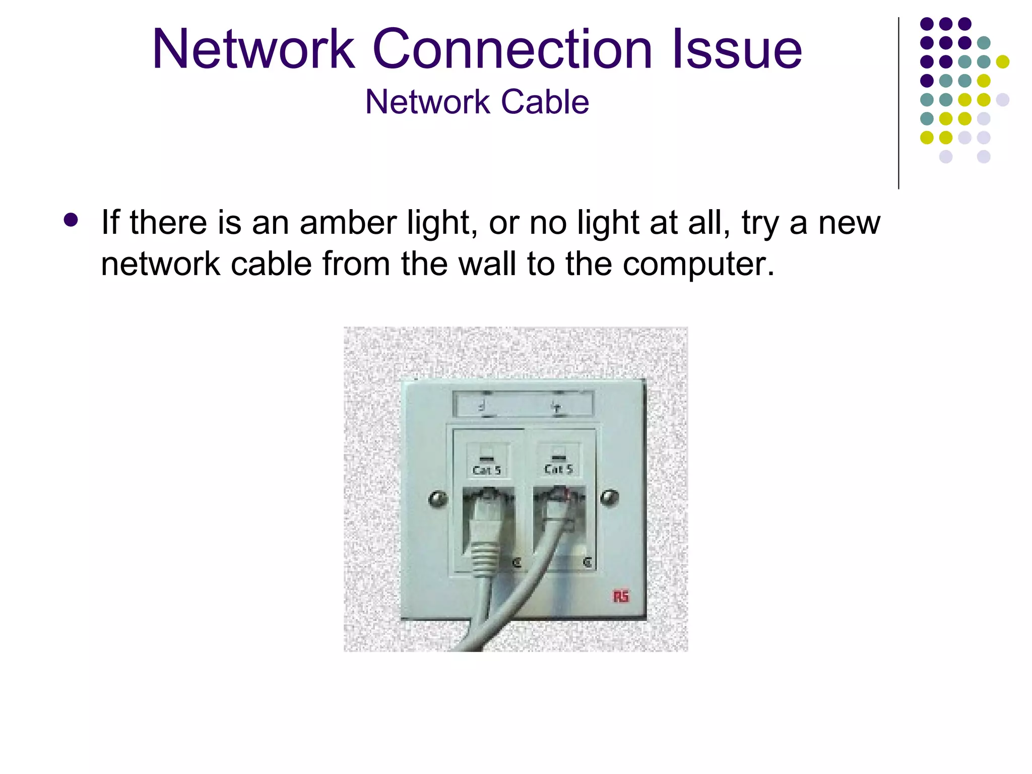 If there is an amber light, or no light at all, try a new network cable from the wall to the computer. Network Connection Issue Network Cable 