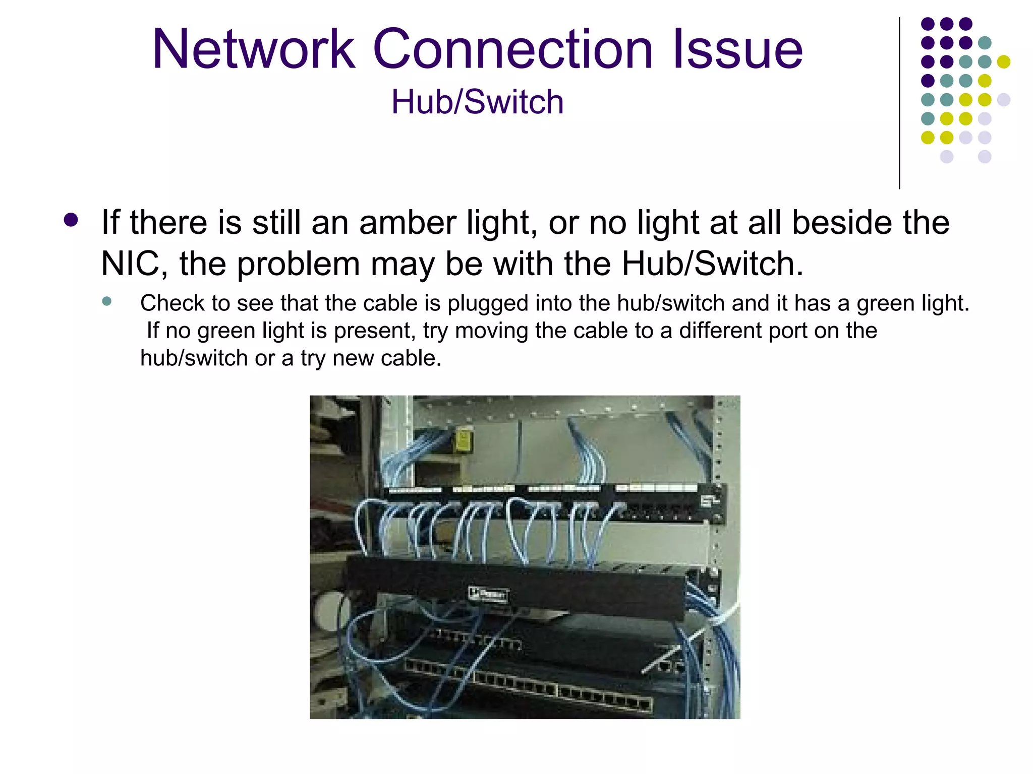 If there is still an amber light, or no light at all beside the NIC, the problem may be with the Hub/Switch.  Check to see that the cable is plugged into the hub/switch and it has a green light.  If no green light is present, try moving the cable to a different port on the hub/switch or a try new cable. Network Connection Issue Hub/Switch 