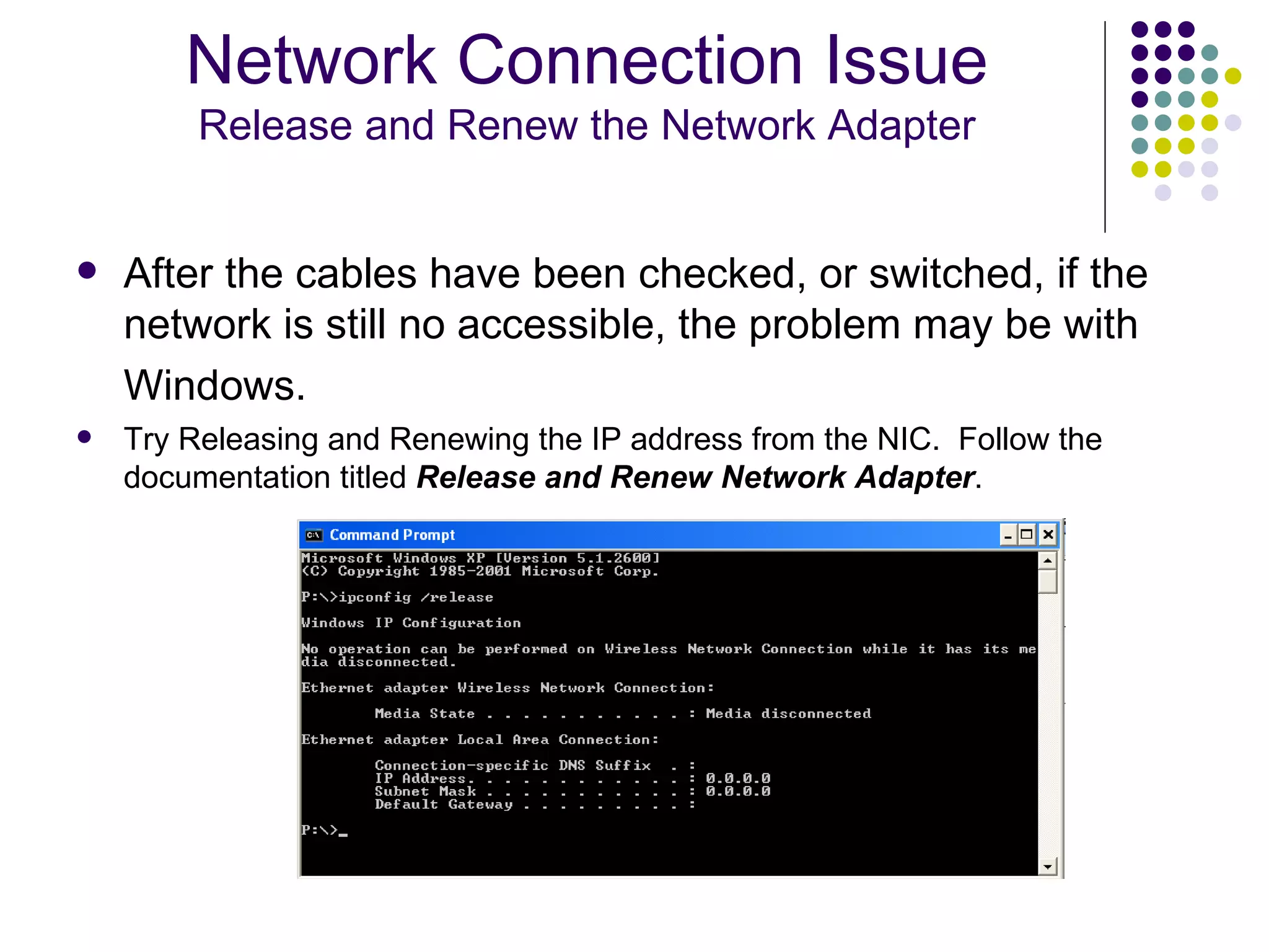 After the cables have been checked, or switched, if the network is still no accessible, the problem may be with Windows.   Try Releasing and Renewing the IP address from the NIC.  Follow the documentation titled  Release and Renew Network Adapter . Network Connection Issue Release and Renew the Network Adapter 