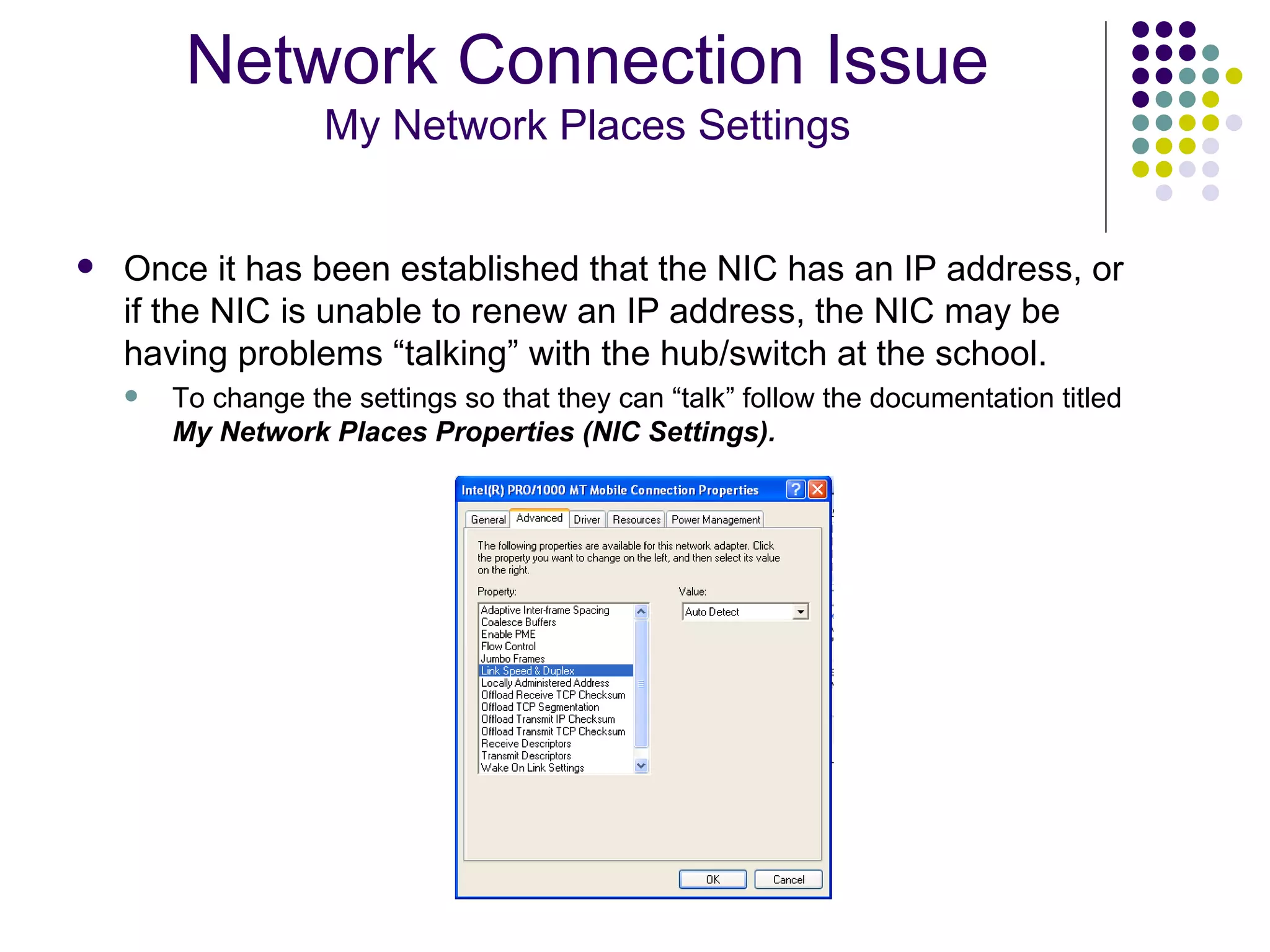 Once it has been established that the NIC has an IP address, or if the NIC is unable to renew an IP address, the NIC may be having problems “talking” with the hub/switch at the school.  To change the settings so that they can “talk” follow the documentation titled  My Network Places Properties (NIC Settings). Network Connection Issue My Network Places Settings 