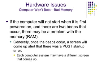 If the computer will not start when it is first powered on, and there are two beeps that occur, there may be a problem with the memory (RAM).  Generally, once the beeps occur, a screen will come up alert that there was a POST startup error.  Each computer system may have a different screen that comes up. Hardware Issues Computer Won’t Boot—Bad Memory 