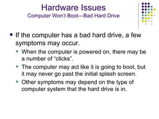 If the computer has a bad hard drive, a few symptoms may occur.  When the computer is powered on, there may be a number of “clicks”.  The computer may act like it is going to boot, but it may never go past the initial splash screen. Other symptoms may depend on the type of computer system that the hard drive is in. Hardware Issues Computer Won’t Boot—Bad Hard Drive 