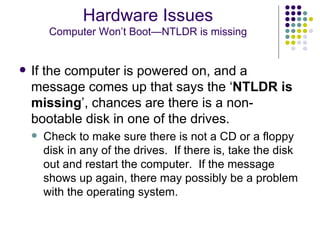 If the computer is powered on, and a message comes up that says the ‘ NTLDR is missing ’, chances are there is a non-bootable disk in one of the drives. Check to make sure there is not a CD or a floppy disk in any of the drives.  If there is, take the disk out and restart the computer.  If the message shows up again, there may possibly be a problem with the operating system. Hardware Issues Computer Won’t Boot—NTLDR is missing 