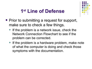 1 st  Line of Defense Prior to submitting a request for support, make sure to check a few things. If the problem is a network issue, check the Network Connection Flowchart to see if the problem can be corrected. If the problem is a hardware problem, make note of what the computer is doing and check those symptoms with the documentation. 