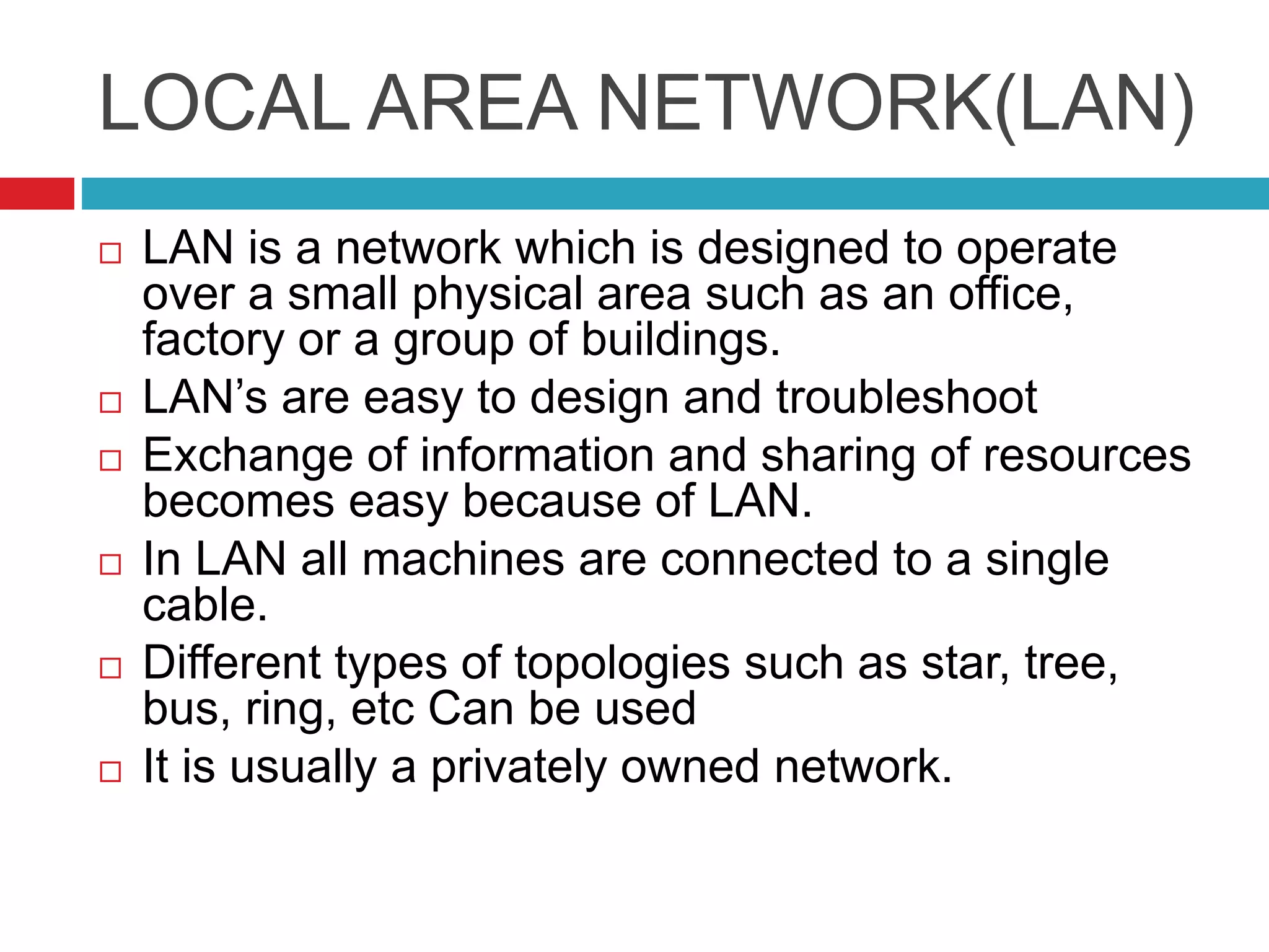 LOCAL AREA NETWORK(LAN)
 LAN is a network which is designed to operate
over a small physical area such as an office,
factory or a group of buildings.
 LAN’s are easy to design and troubleshoot
 Exchange of information and sharing of resources
becomes easy because of LAN.
 In LAN all machines are connected to a single
cable.
 Different types of topologies such as star, tree,
bus, ring, etc Can be used
 It is usually a privately owned network.
 