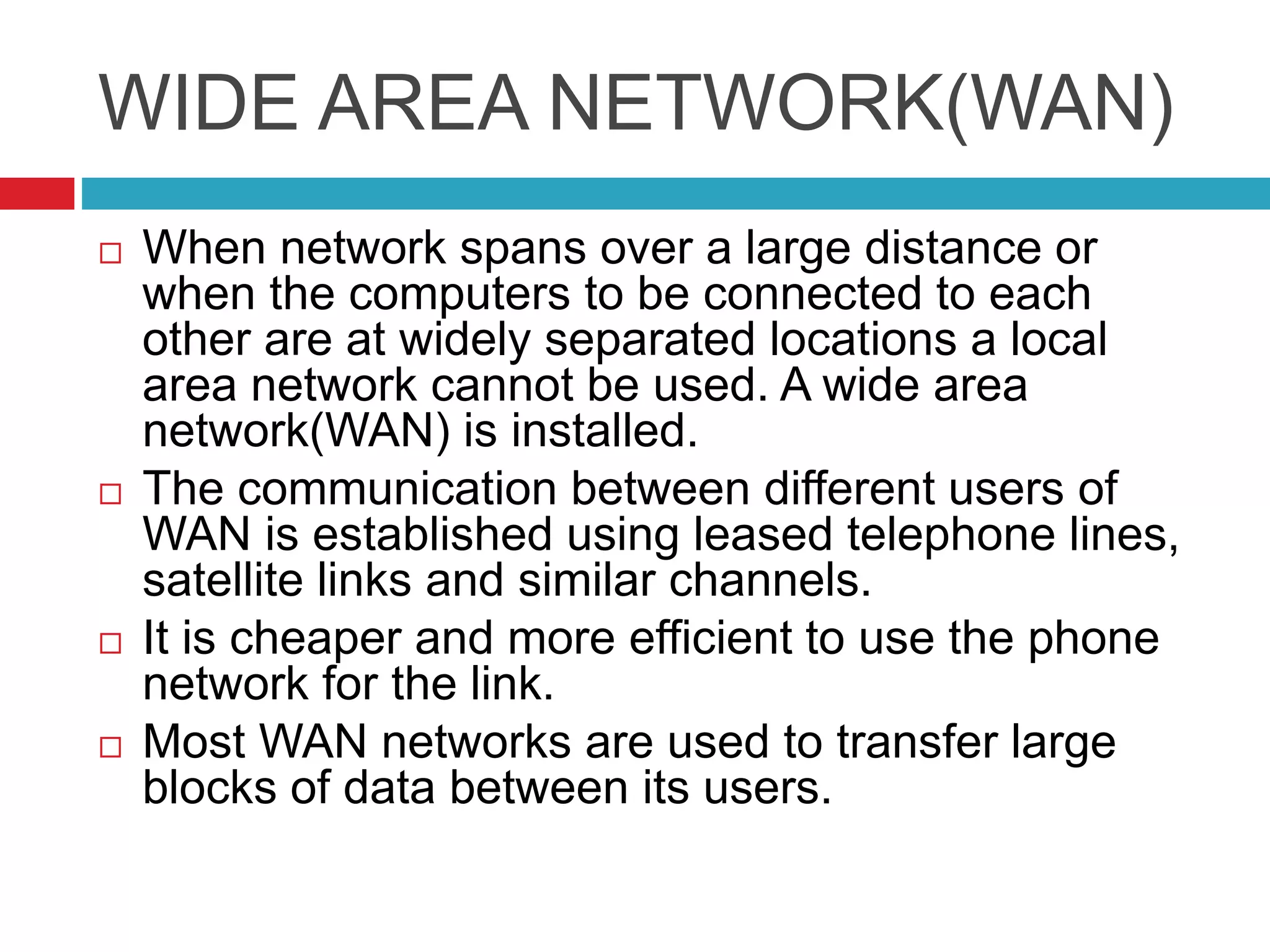 WIDE AREA NETWORK(WAN)
 When network spans over a large distance or
when the computers to be connected to each
other are at widely separated locations a local
area network cannot be used. A wide area
network(WAN) is installed.
 The communication between different users of
WAN is established using leased telephone lines,
satellite links and similar channels.
 It is cheaper and more efficient to use the phone
network for the link.
 Most WAN networks are used to transfer large
blocks of data between its users.
 