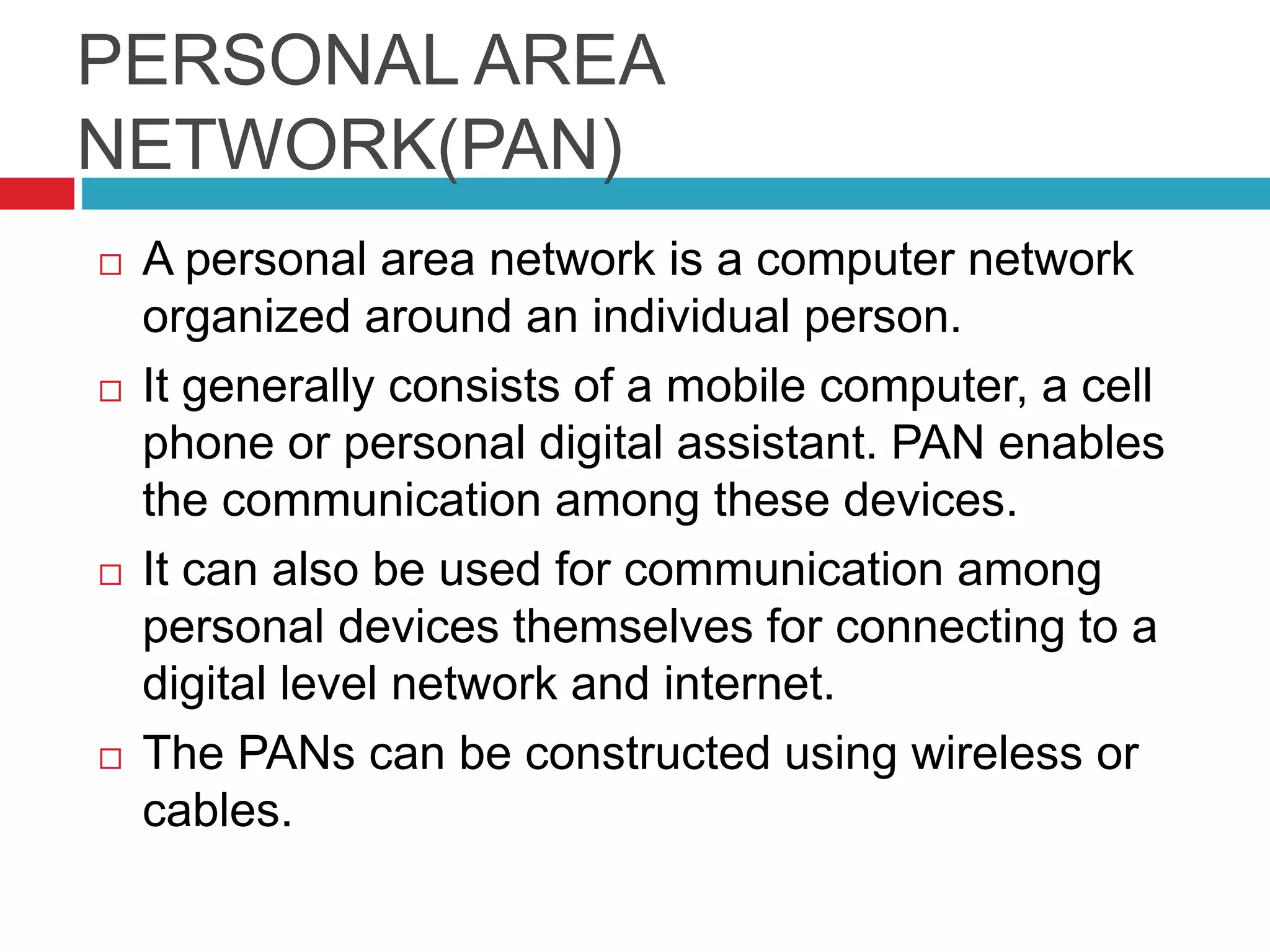 PERSONAL AREA
NETWORK(PAN)
 A personal area network is a computer network
organized around an individual person.
 It generally consists of a mobile computer, a cell
phone or personal digital assistant. PAN enables
the communication among these devices.
 It can also be used for communication among
personal devices themselves for connecting to a
digital level network and internet.
 The PANs can be constructed using wireless or
cables.
 