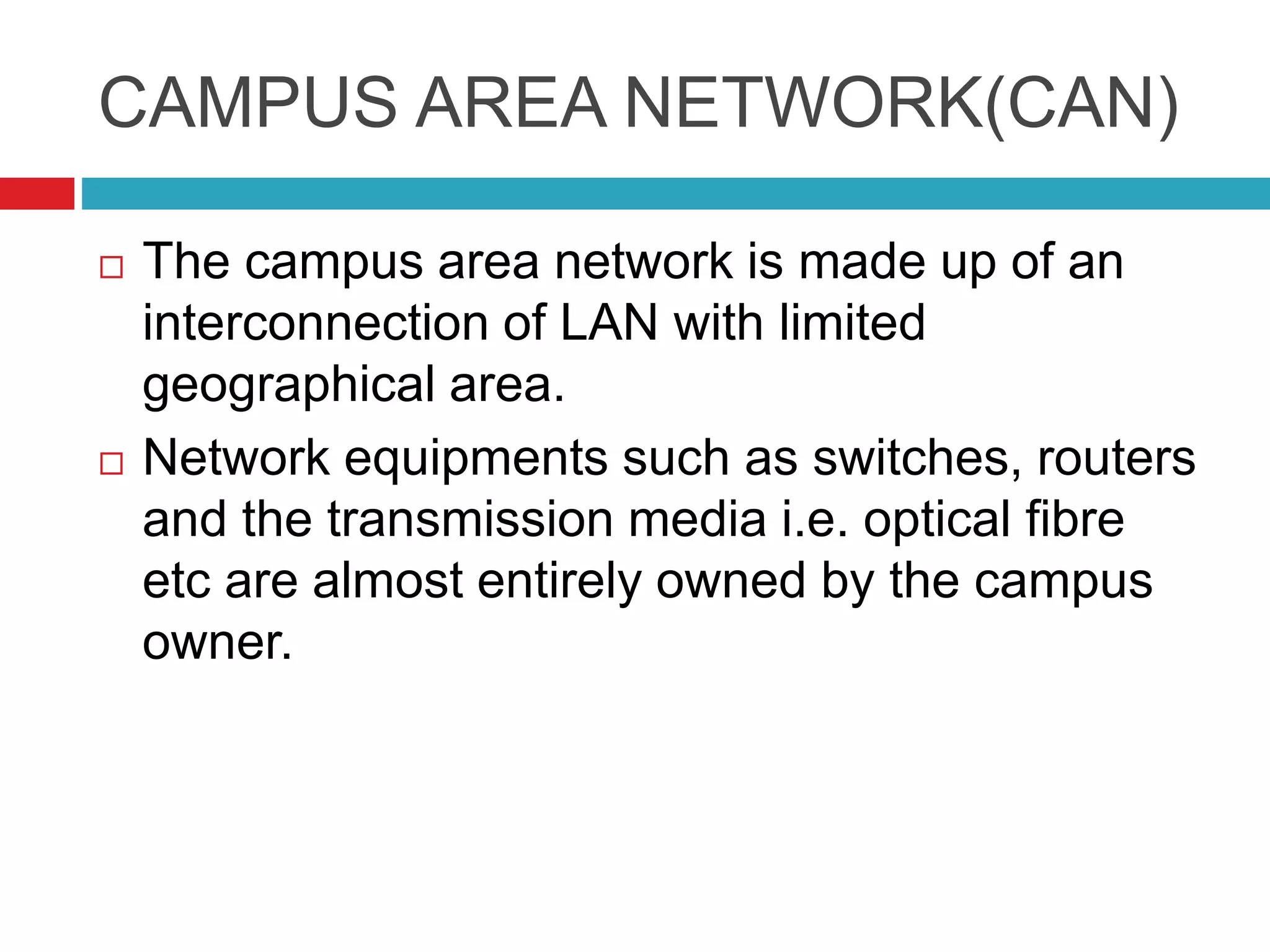 CAMPUS AREA NETWORK(CAN)
 The campus area network is made up of an
interconnection of LAN with limited
geographical area.
 Network equipments such as switches, routers
and the transmission media i.e. optical fibre
etc are almost entirely owned by the campus
owner.
 
