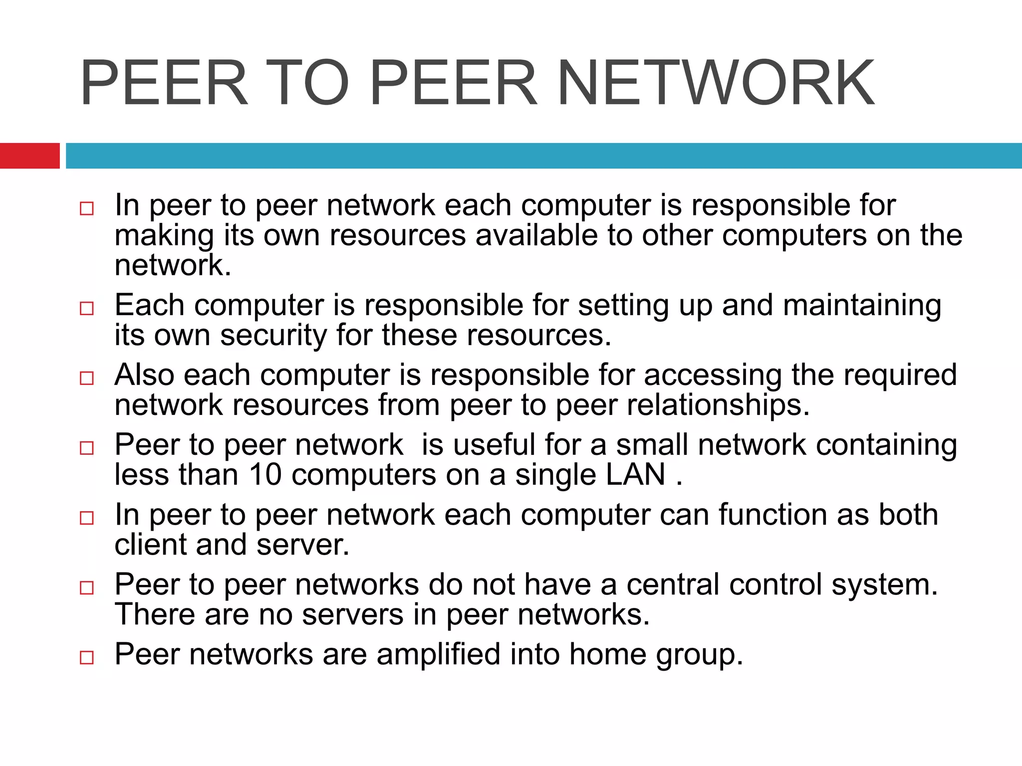 PEER TO PEER NETWORK
 In peer to peer network each computer is responsible for
making its own resources available to other computers on the
network.
 Each computer is responsible for setting up and maintaining
its own security for these resources.
 Also each computer is responsible for accessing the required
network resources from peer to peer relationships.
 Peer to peer network is useful for a small network containing
less than 10 computers on a single LAN .
 In peer to peer network each computer can function as both
client and server.
 Peer to peer networks do not have a central control system.
There are no servers in peer networks.
 Peer networks are amplified into home group.
 