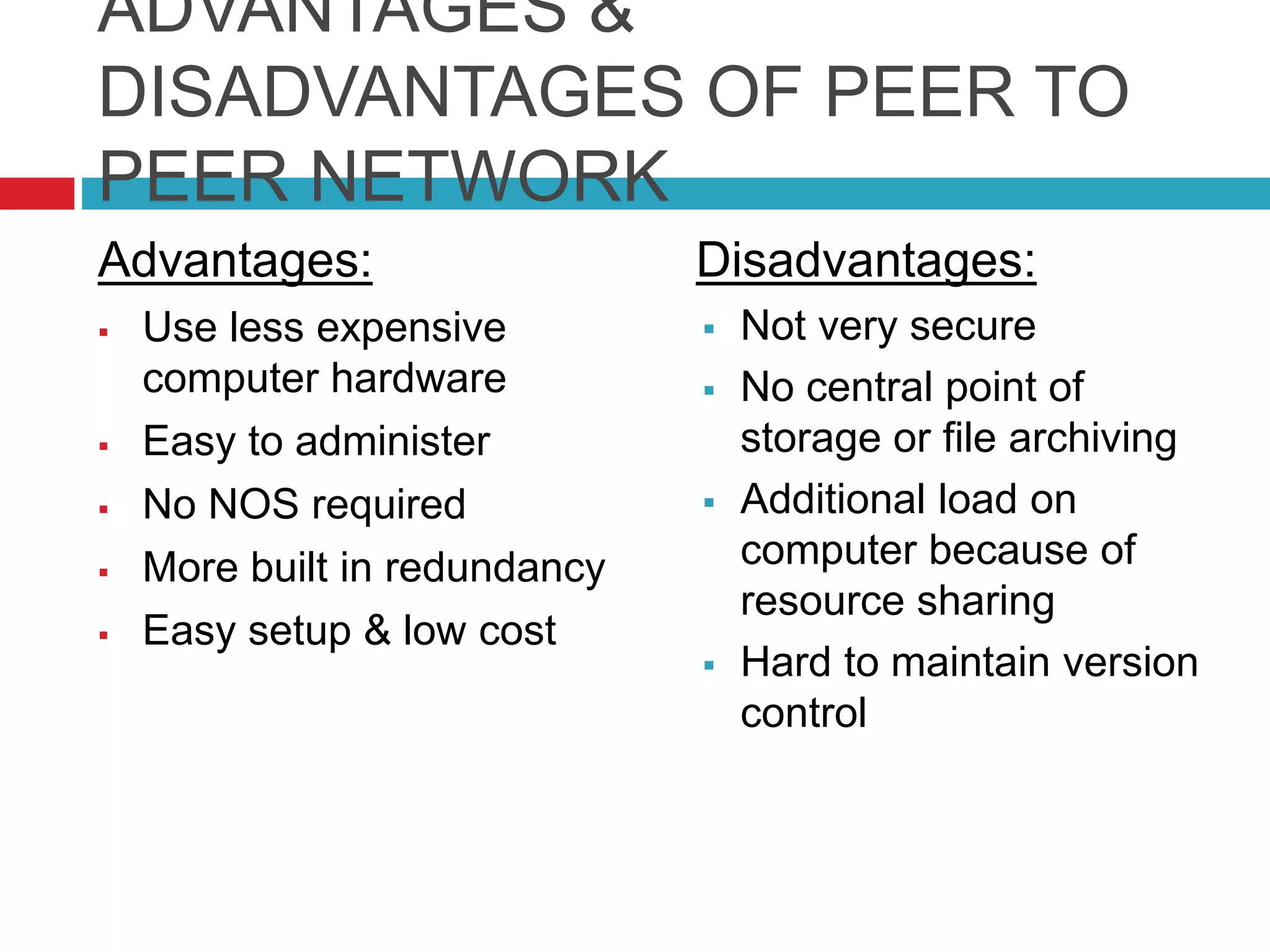 ADVANTAGES &
DISADVANTAGES OF PEER TO
PEER NETWORK
Advantages:
 Use less expensive
computer hardware
 Easy to administer
 No NOS required
 More built in redundancy
 Easy setup & low cost
Disadvantages:
 Not very secure
 No central point of
storage or file archiving
 Additional load on
computer because of
resource sharing
 Hard to maintain version
control
 