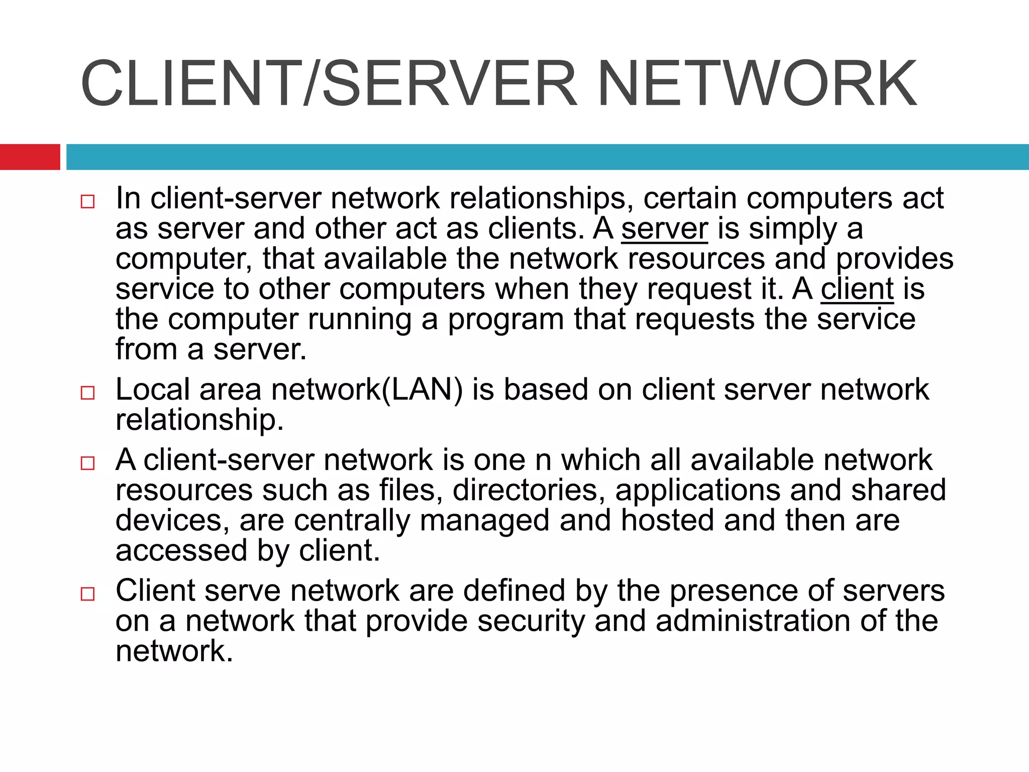CLIENT/SERVER NETWORK
 In client-server network relationships, certain computers act
as server and other act as clients. A server is simply a
computer, that available the network resources and provides
service to other computers when they request it. A client is
the computer running a program that requests the service
from a server.
 Local area network(LAN) is based on client server network
relationship.
 A client-server network is one n which all available network
resources such as files, directories, applications and shared
devices, are centrally managed and hosted and then are
accessed by client.
 Client serve network are defined by the presence of servers
on a network that provide security and administration of the
network.
 
