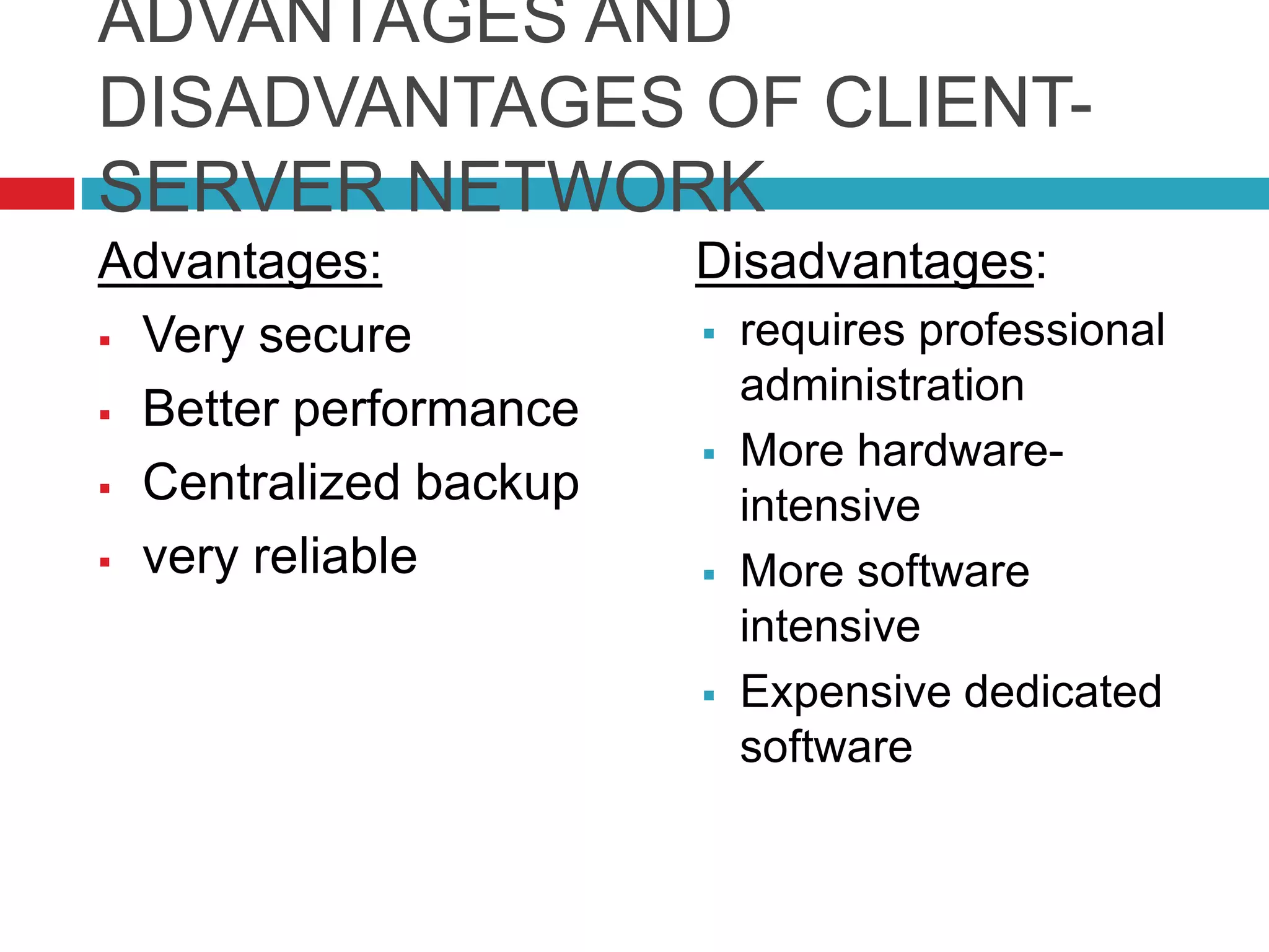 ADVANTAGES AND
DISADVANTAGES OF CLIENT-
SERVER NETWORK
Advantages:
 Very secure
 Better performance
 Centralized backup
 very reliable
Disadvantages:
 requires professional
administration
 More hardware-
intensive
 More software
intensive
 Expensive dedicated
software
 