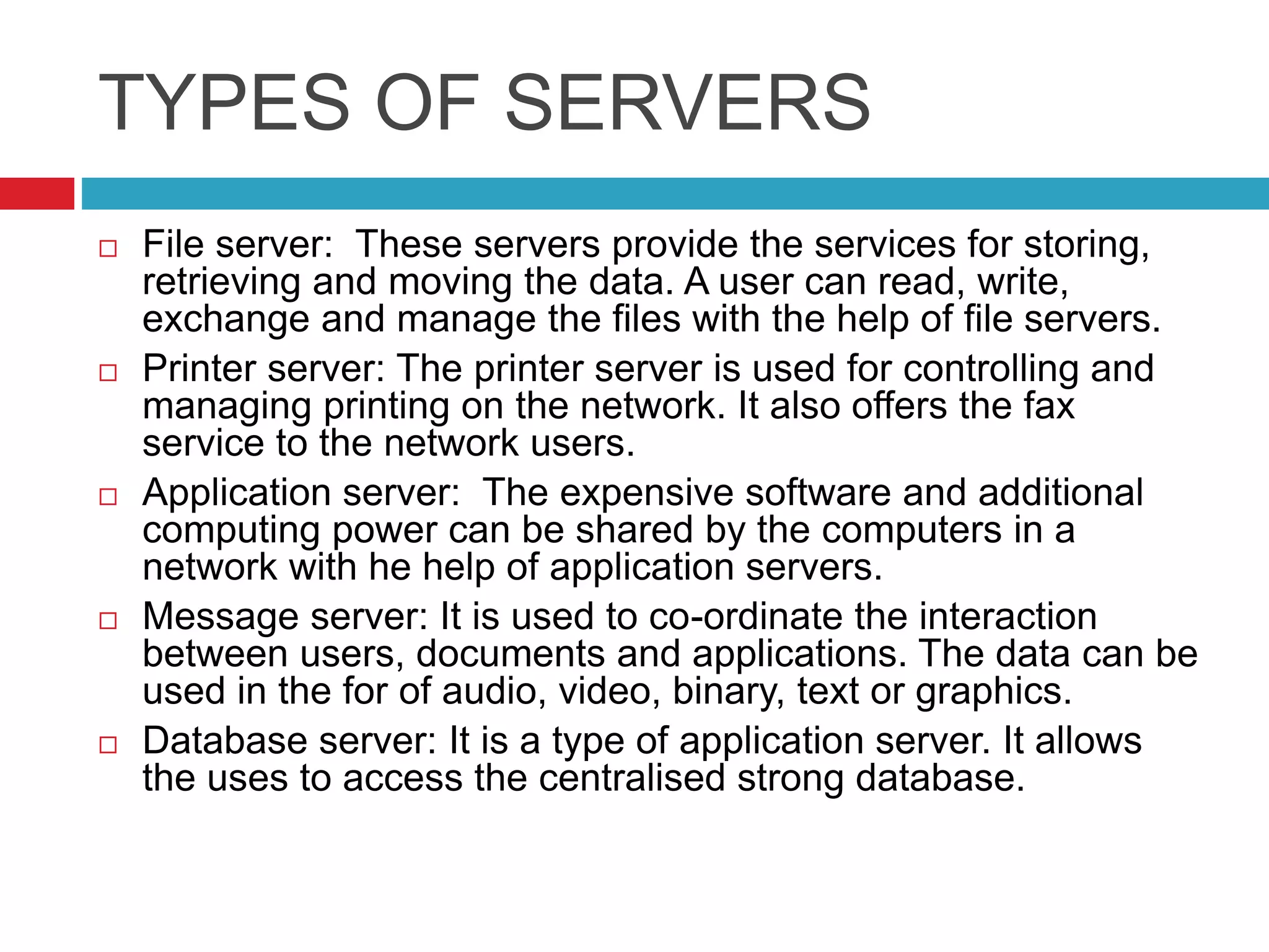 TYPES OF SERVERS
 File server: These servers provide the services for storing,
retrieving and moving the data. A user can read, write,
exchange and manage the files with the help of file servers.
 Printer server: The printer server is used for controlling and
managing printing on the network. It also offers the fax
service to the network users.
 Application server: The expensive software and additional
computing power can be shared by the computers in a
network with he help of application servers.
 Message server: It is used to co-ordinate the interaction
between users, documents and applications. The data can be
used in the for of audio, video, binary, text or graphics.
 Database server: It is a type of application server. It allows
the uses to access the centralised strong database.
 