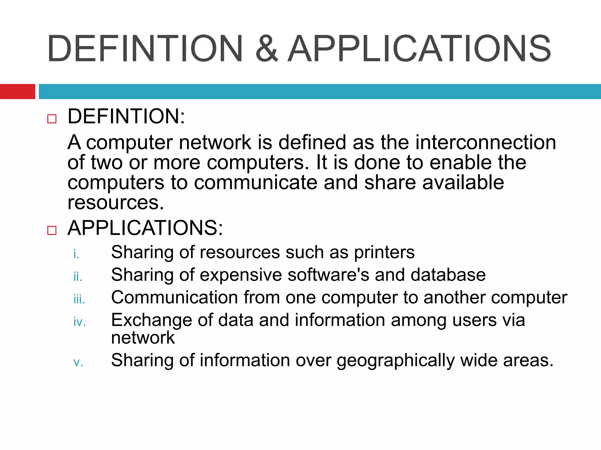 DEFINTION & APPLICATIONS
 DEFINTION:
A computer network is defined as the interconnection
of two or more computers. It is done to enable the
computers to communicate and share available
resources.
 APPLICATIONS:
i. Sharing of resources such as printers
ii. Sharing of expensive software's and database
iii. Communication from one computer to another computer
iv. Exchange of data and information among users via
network
v. Sharing of information over geographically wide areas.
 
