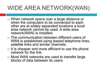 WIDE AREA NETWORK(WAN)
 When network spans over a large distance or
when the computers to be connected to each
other are at widely separated locations a local
area network cannot be used. A wide area
network(WAN) is installed.
 The communication between different users of
WAN is established using leased telephone lines,
satellite links and similar channels.
 It is cheaper and more efficient to use the phone
network for the link.
 Most WAN networks are used to transfer large
blocks of data between its users.
 