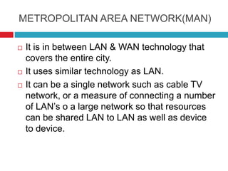 METROPOLITAN AREA NETWORK(MAN)
 It is in between LAN & WAN technology that
covers the entire city.
 It uses similar technology as LAN.
 It can be a single network such as cable TV
network, or a measure of connecting a number
of LAN’s o a large network so that resources
can be shared LAN to LAN as well as device
to device.
 