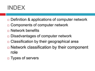 INDEX
 Definition & applications of computer network
 Components of computer network
 Network benefits
 Disadvantages of computer network
 Classification by their geographical area
 Network classification by their component
role
 Types of servers
 