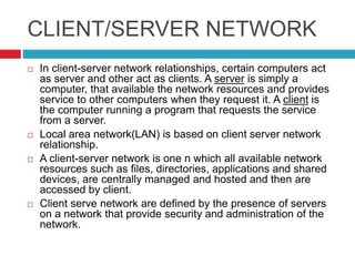 CLIENT/SERVER NETWORK
 In client-server network relationships, certain computers act
as server and other act as clients. A server is simply a
computer, that available the network resources and provides
service to other computers when they request it. A client is
the computer running a program that requests the service
from a server.
 Local area network(LAN) is based on client server network
relationship.
 A client-server network is one n which all available network
resources such as files, directories, applications and shared
devices, are centrally managed and hosted and then are
accessed by client.
 Client serve network are defined by the presence of servers
on a network that provide security and administration of the
network.
 