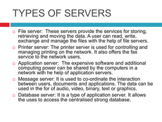 TYPES OF SERVERS
 File server: These servers provide the services for storing,
retrieving and moving the data. A user can read, write,
exchange and manage the files with the help of file servers.
 Printer server: The printer server is used for controlling and
managing printing on the network. It also offers the fax
service to the network users.
 Application server: The expensive software and additional
computing power can be shared by the computers in a
network with he help of application servers.
 Message server: It is used to co-ordinate the interaction
between users, documents and applications. The data can be
used in the for of audio, video, binary, text or graphics.
 Database server: It is a type of application server. It allows
the uses to access the centralised strong database.
 