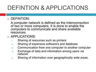 DEFINTION & APPLICATIONS
 DEFINTION:
A computer network is defined as the interconnection
of two or more computers. It is done to enable the
computers to communicate and share available
resources.
 APPLICATIONS:
i. Sharing of resources such as printers
ii. Sharing of expensive software's and database
iii. Communication from one computer to another computer
iv. Exchange of data and information among users via
network
v. Sharing of information over geographically wide areas.
 