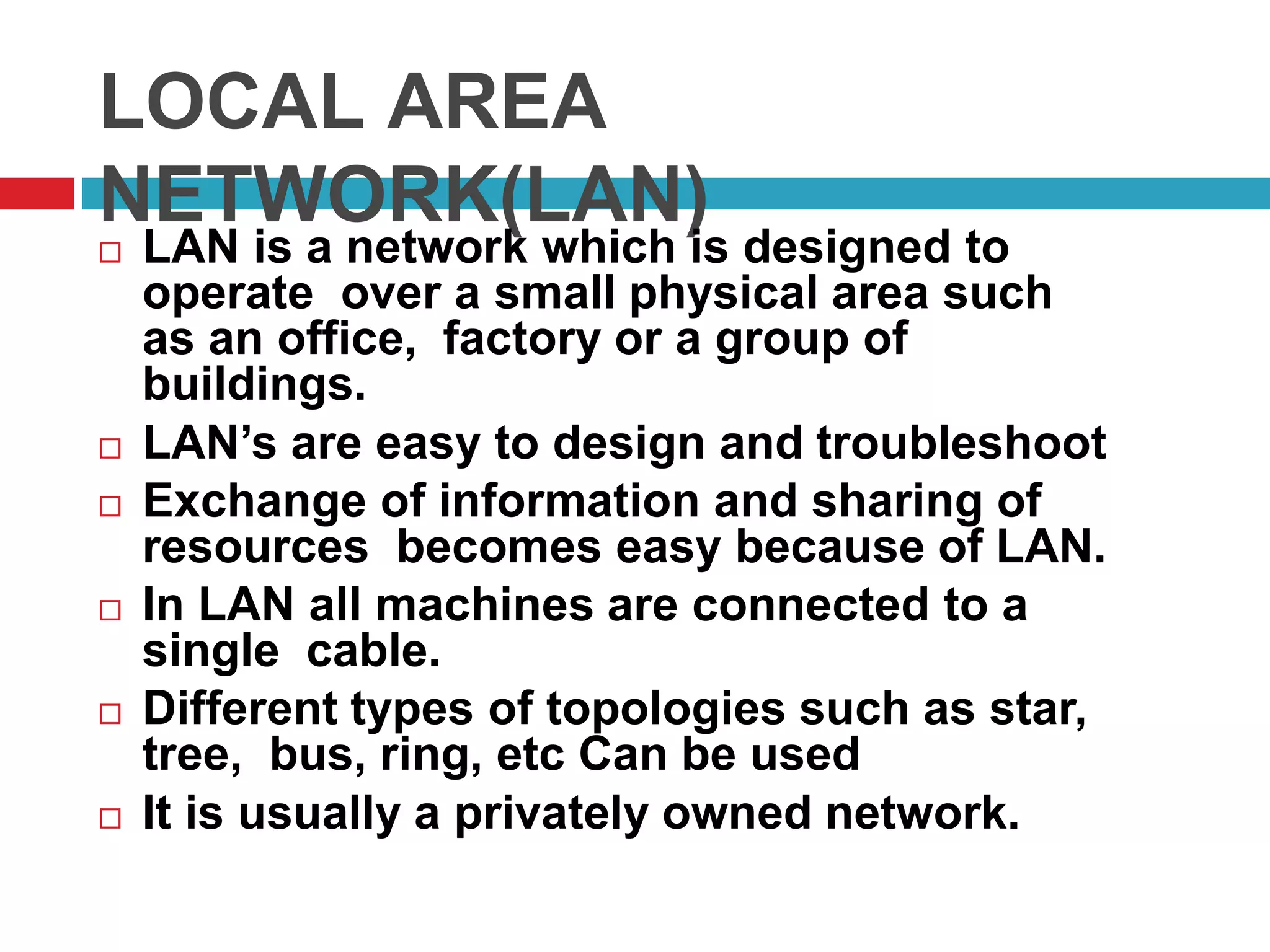 LOCAL AREA
NETWORK(LAN)
 LAN is a network which is designed to
operate over a small physical area such
as an office, factory or a group of
buildings.
 LAN’s are easy to design and troubleshoot
 Exchange of information and sharing of
resources becomes easy because of LAN.
 In LAN all machines are connected to a
single cable.
 Different types of topologies such as star,
tree, bus, ring, etc Can be used
 It is usually a privately owned network.
 