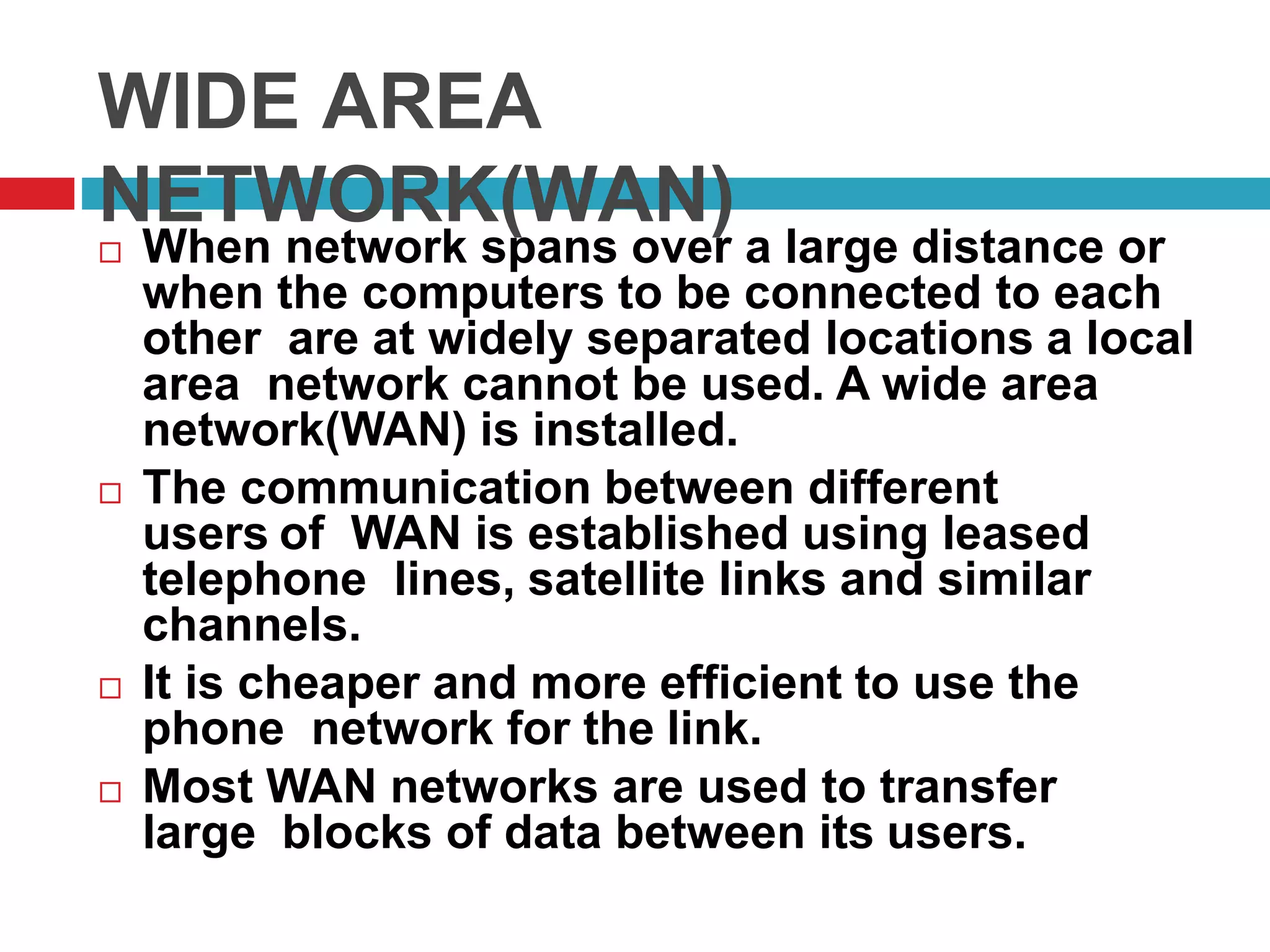 WIDE AREA
NETWORK(WAN)
 When network spans over a large distance or
when the computers to be connected to each
other are at widely separated locations a local
area network cannot be used. A wide area
network(WAN) is installed.
 The communication between different
users of WAN is established using leased
telephone lines, satellite links and similar
channels.
 It is cheaper and more efficient to use the
phone network for the link.
 Most WAN networks are used to transfer
large blocks of data between its users.
 