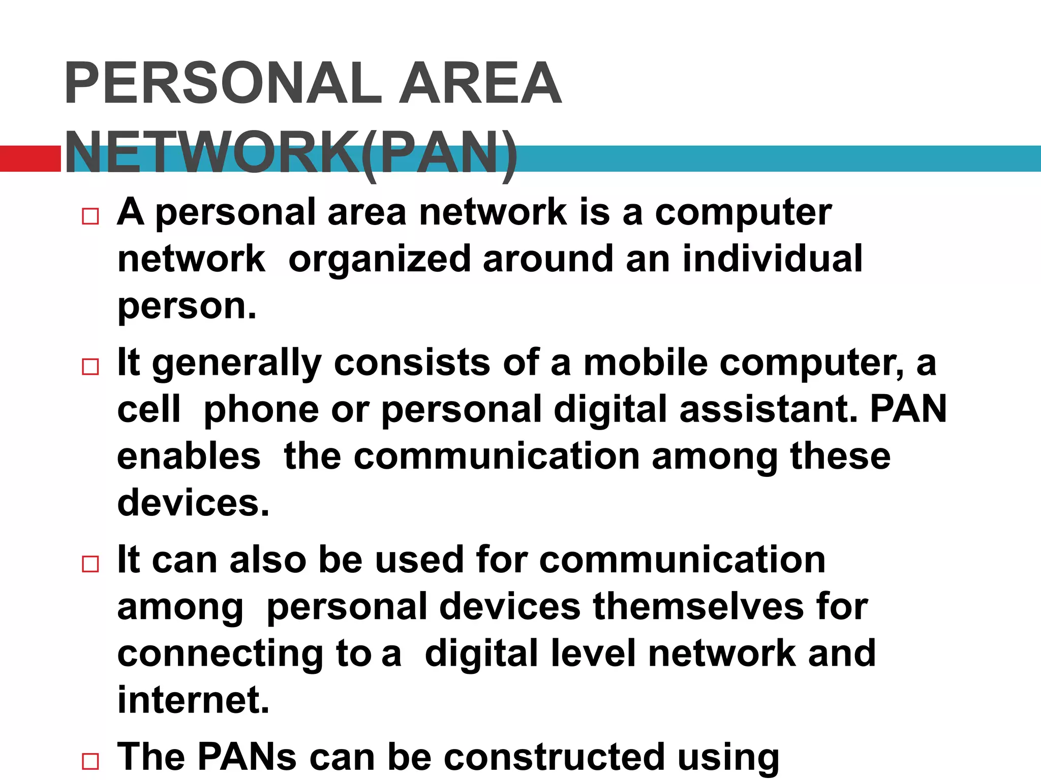 PERSONAL AREA
NETWORK(PAN)
 A personal area network is a computer
network organized around an individual
person.
 It generally consists of a mobile computer, a
cell phone or personal digital assistant. PAN
enables the communication among these
devices.
 It can also be used for communication
among personal devices themselves for
connecting to a digital level network and
internet.
 The PANs can be constructed using
 