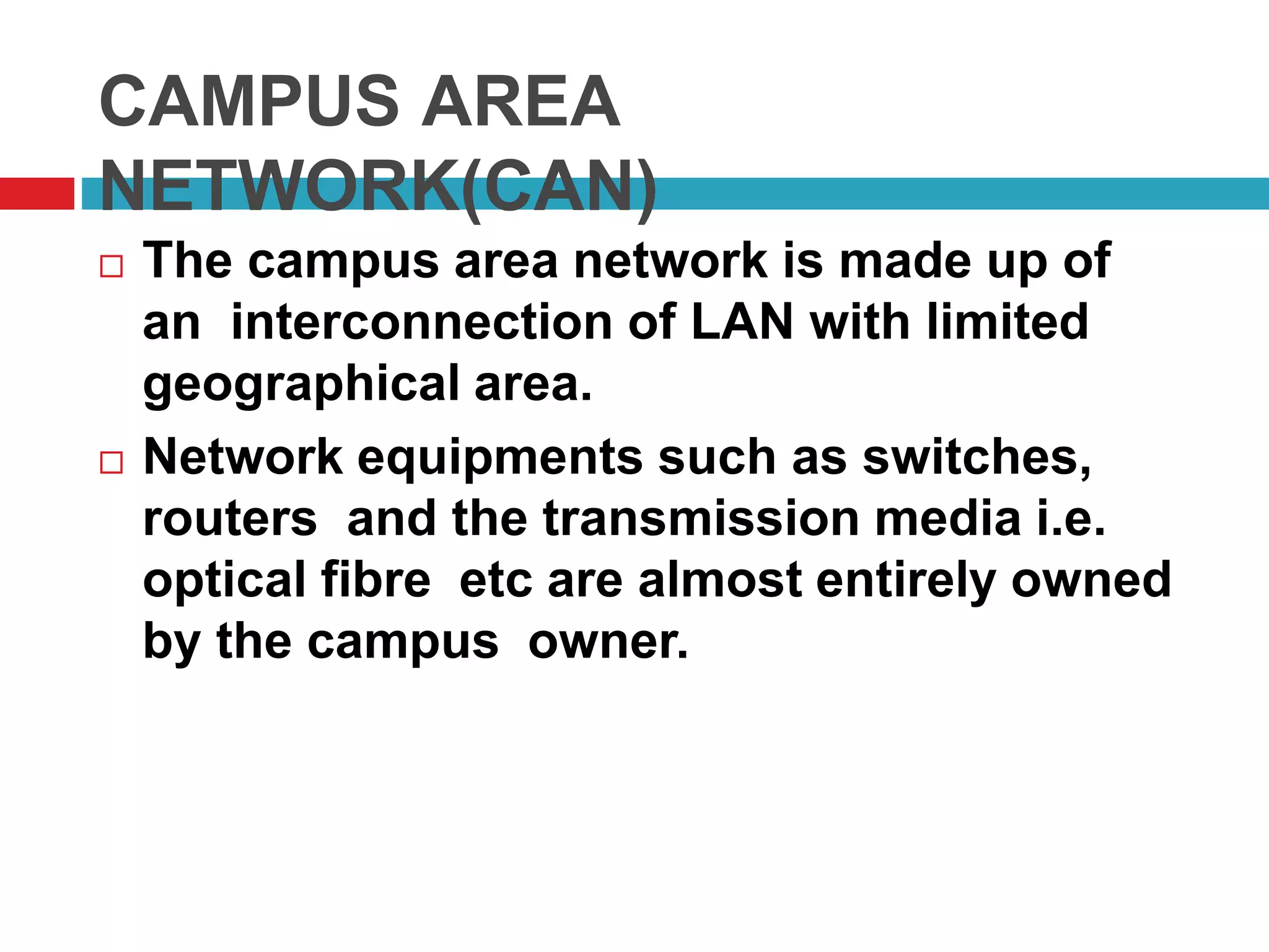 CAMPUS AREA
NETWORK(CAN)
 The campus area network is made up of
an interconnection of LAN with limited
geographical area.
 Network equipments such as switches,
routers and the transmission media i.e.
optical fibre etc are almost entirely owned
by the campus owner.
 