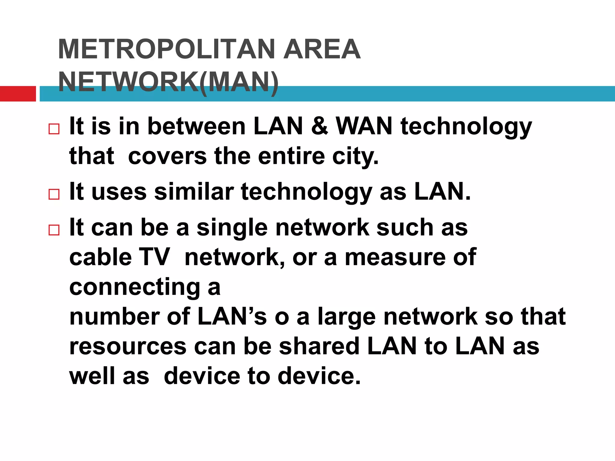 METROPOLITAN AREA
NETWORK(MAN)
 It is in between LAN & WAN technology
that covers the entire city.
 It uses similar technology as LAN.
 It can be a single network such as
cable TV network, or a measure of
connecting a
number of LAN’s o a large network so that
resources can be shared LAN to LAN as
well as device to device.
 
