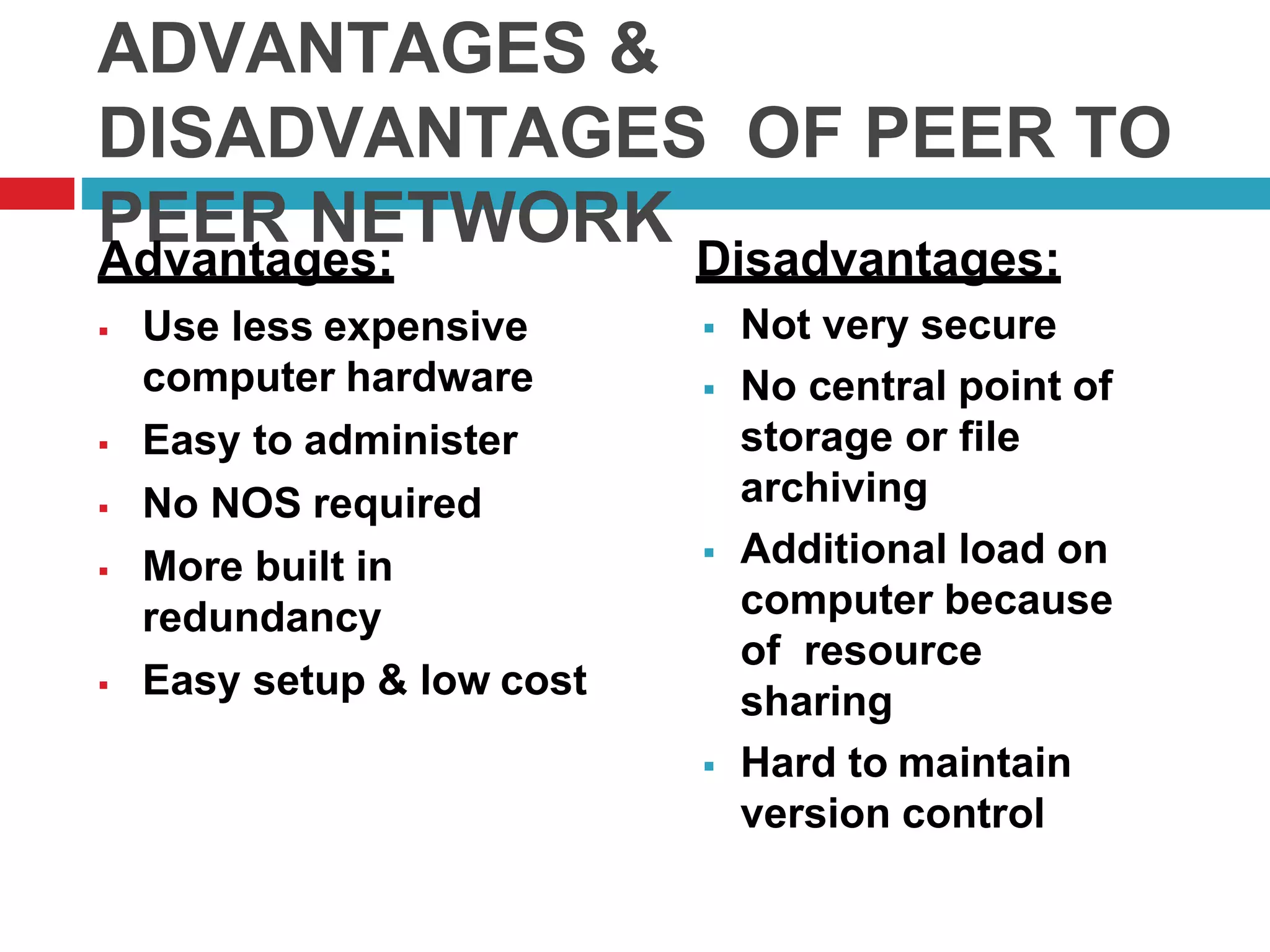 ADVANTAGES &
DISADVANTAGES OF PEER TO
PEER NETWORKAdvantages:
 Use less expensive
computer hardware
 Easy to administer
 No NOS required
 More built in
redundancy
 Easy setup & low cost
Disadvantages:
 Not very secure
 No central point of
storage or file
archiving
 Additional load on
computer because
of resource
sharing
 Hard to maintain
version control
 