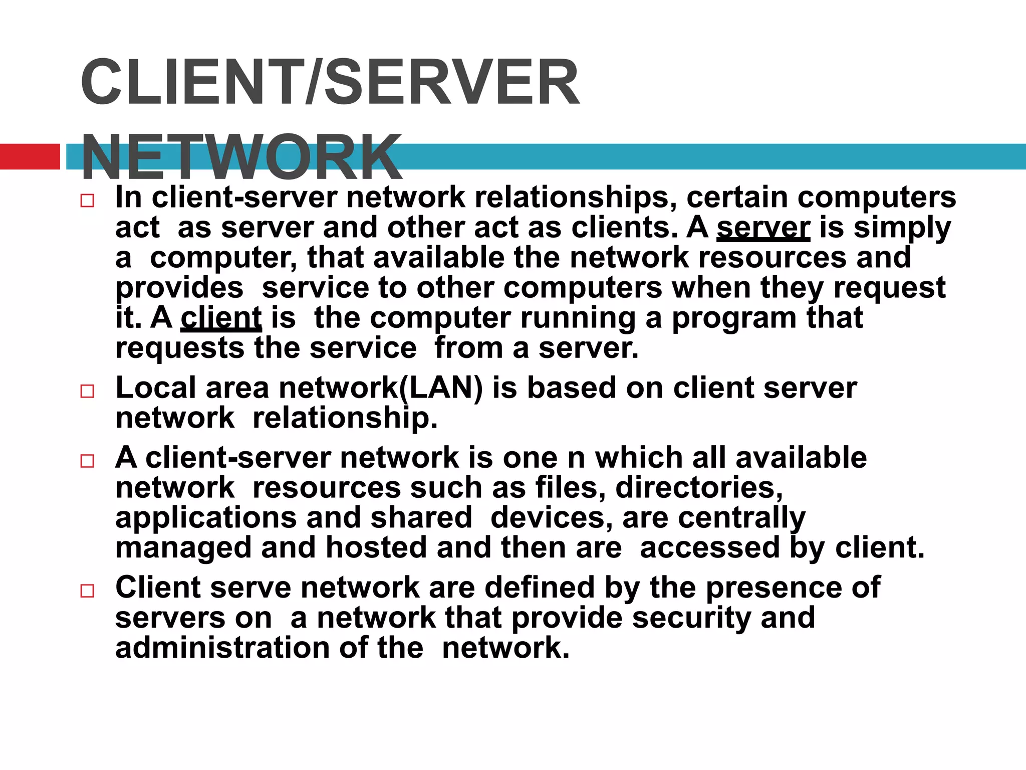 CLIENT/SERVER
NETWORK In client-server network relationships, certain computers
act as server and other act as clients. A server is simply
a computer, that available the network resources and
provides service to other computers when they request
it. A client is the computer running a program that
requests the service from a server.
 Local area network(LAN) is based on client server
network relationship.
 A client-server network is one n which all available
network resources such as files, directories,
applications and shared devices, are centrally
managed and hosted and then are accessed by client.
 Client serve network are defined by the presence of
servers on a network that provide security and
administration of the network.
 