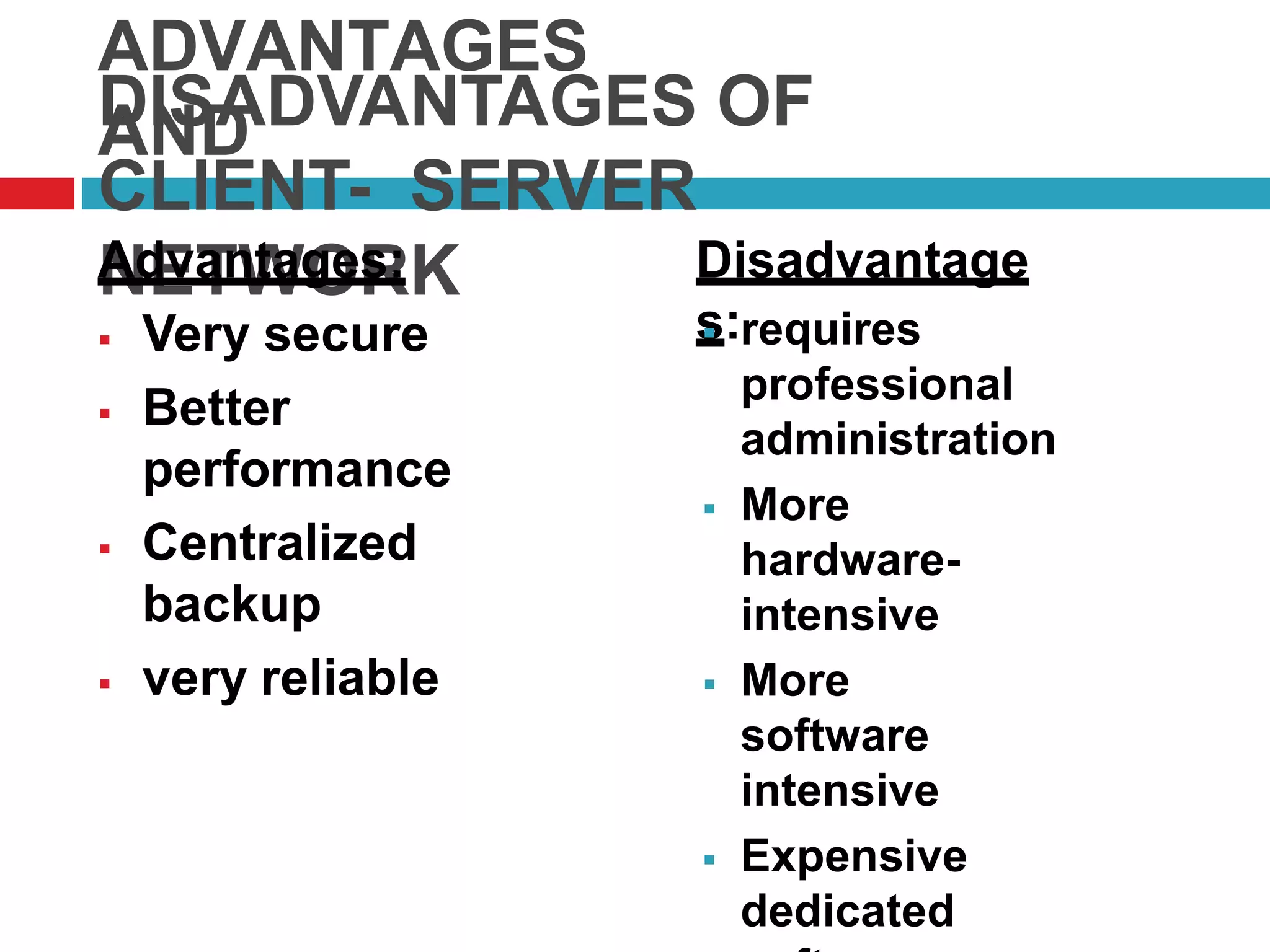 ADVANTAGES
ANDDISADVANTAGES OF
CLIENT- SERVER
NETWORKAdvantages:
 Very secure
 Better
performance
 Centralized
backup
 very reliable
Disadvantage
s: requires
professional
administration
 More
hardware-
intensive
 More
software
intensive
 Expensive
dedicated
 