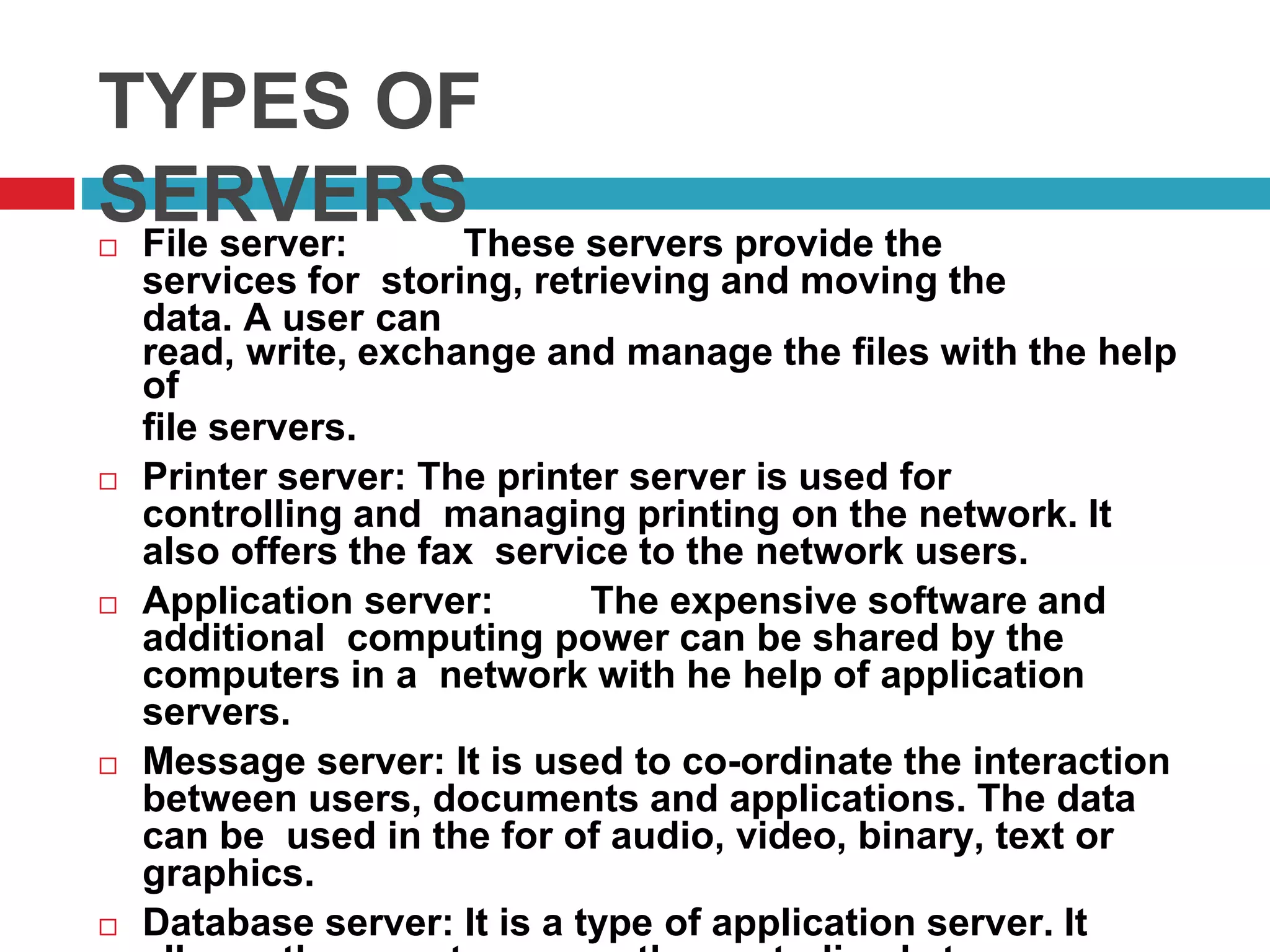 TYPES OF
SERVERS File server: These servers provide the
services for storing, retrieving and moving the
data. A user can
read, write, exchange and manage the files with the help
of
file servers.
 Printer server: The printer server is used for
controlling and managing printing on the network. It
also offers the fax service to the network users.
 Application server: The expensive software and
additional computing power can be shared by the
computers in a network with he help of application
servers.
 Message server: It is used to co-ordinate the interaction
between users, documents and applications. The data
can be used in the for of audio, video, binary, text or
graphics.
 Database server: It is a type of application server. It
 