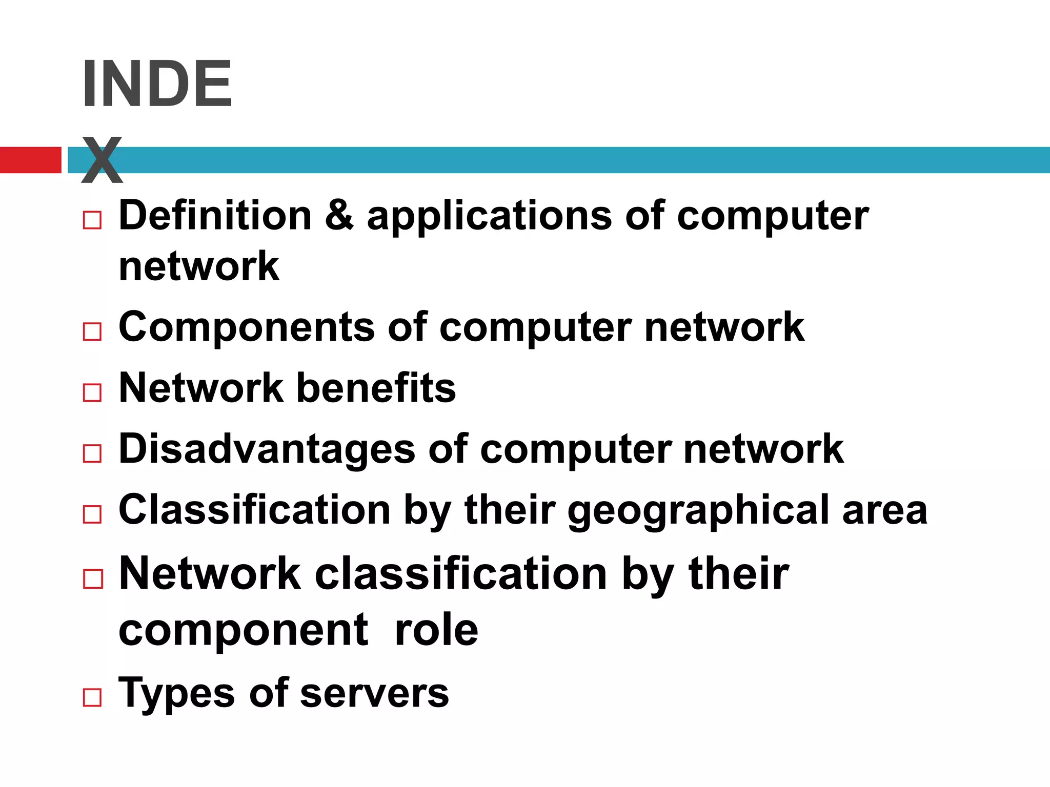 INDE
X
 Definition & applications of computer
network
 Components of computer network
 Network benefits
 Disadvantages of computer network
 Classification by their geographical area
 Network classification by their
component role
 Types of servers
 