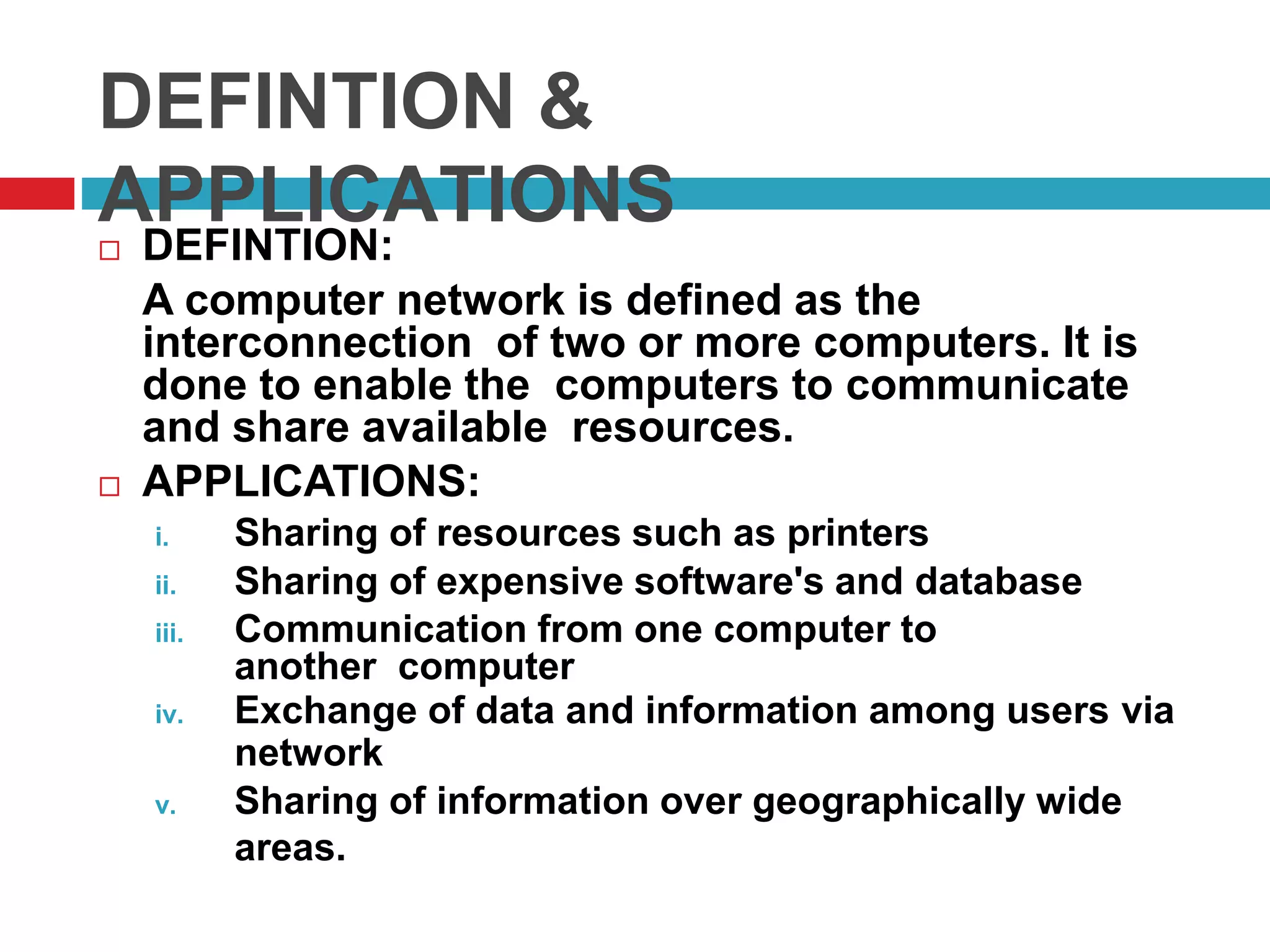 DEFINTION &
APPLICATIONS DEFINTION:
A computer network is defined as the
interconnection of two or more computers. It is
done to enable the computers to communicate
and share available resources.
 APPLICATIONS:
i. Sharing of resources such as printers
ii. Sharing of expensive software's and database
iii. Communication from one computer to
another computer
iv. Exchange of data and information among users via
network
v. Sharing of information over geographically wide
areas.
 