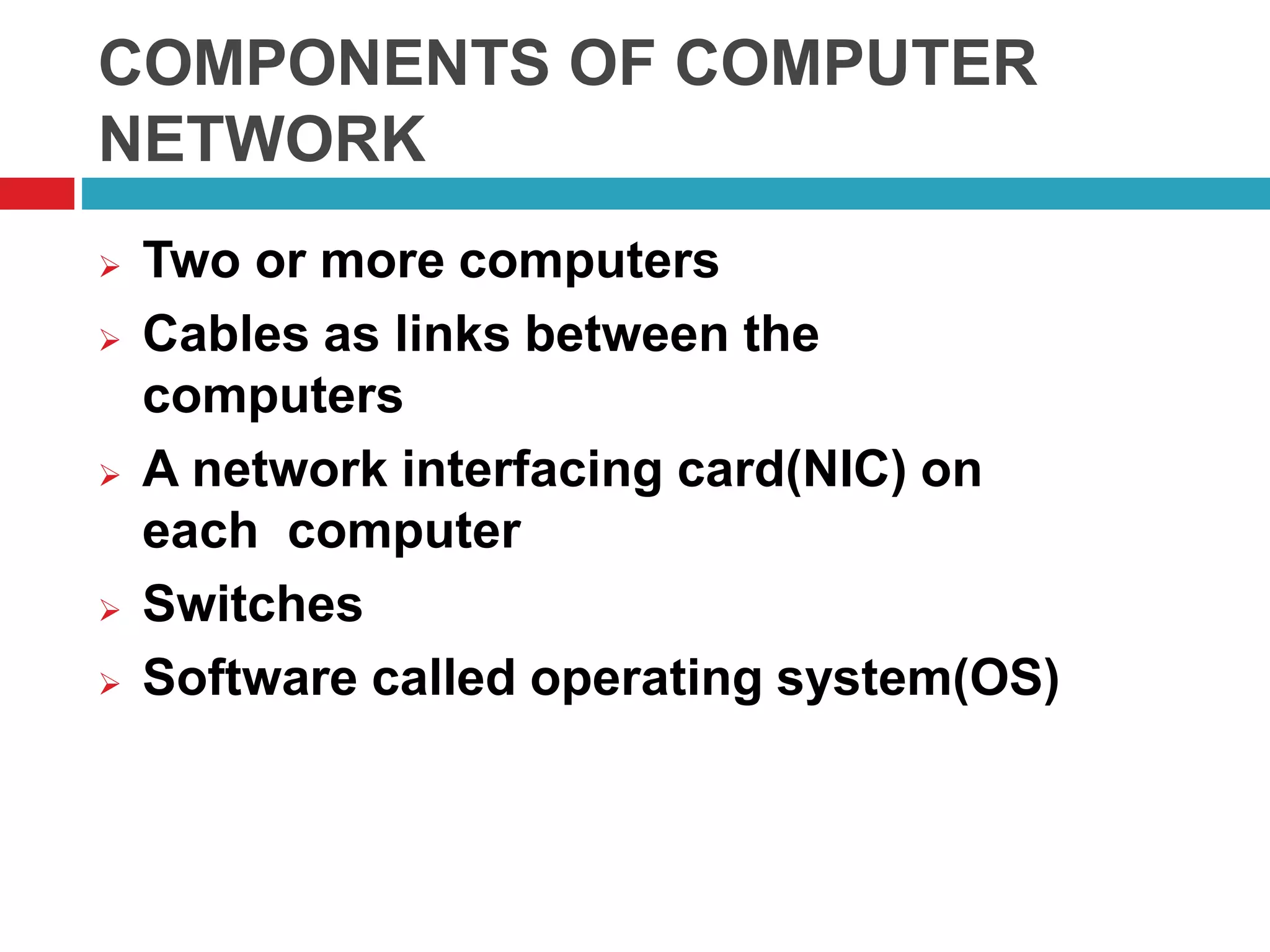 COMPONENTS OF COMPUTER
NETWORK
 Two or more computers
 Cables as links between the
computers
 A network interfacing card(NIC) on
each computer
 Switches
 Software called operating system(OS)
 
