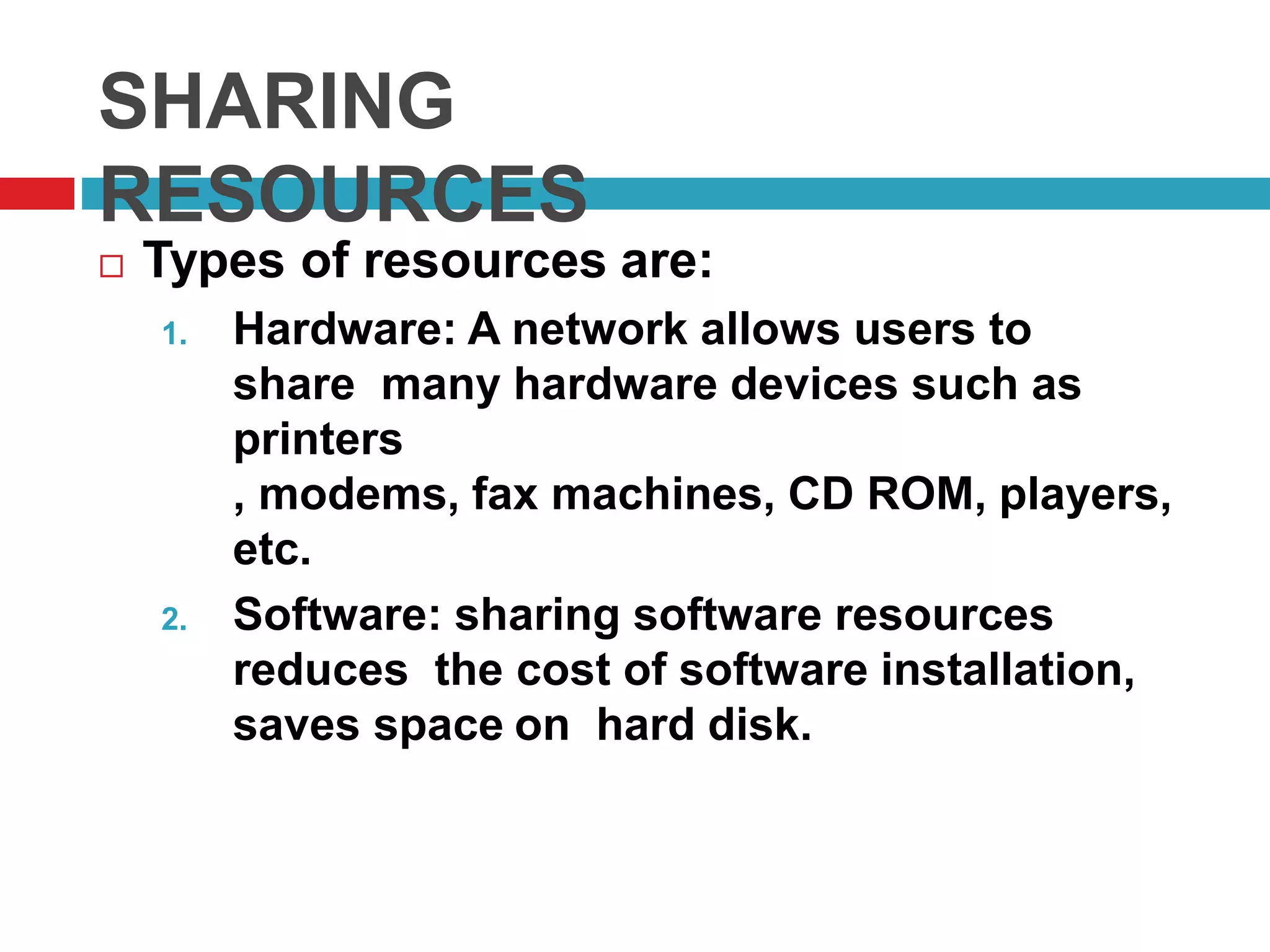 SHARING
RESOURCES
 Types of resources are:
1. Hardware: A network allows users to
share many hardware devices such as
printers
, modems, fax machines, CD ROM, players,
etc.
2. Software: sharing software resources
reduces the cost of software installation,
saves space on hard disk.
 