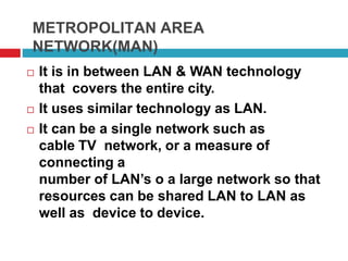 METROPOLITAN AREA
NETWORK(MAN)
 It is in between LAN & WAN technology
that covers the entire city.
 It uses similar technology as LAN.
 It can be a single network such as
cable TV network, or a measure of
connecting a
number of LAN’s o a large network so that
resources can be shared LAN to LAN as
well as device to device.
 