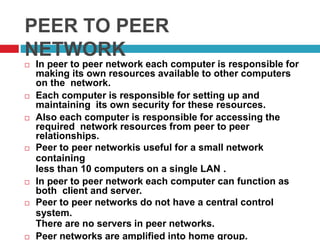 PEER TO PEER
NETWORK
 In peer to peer network each computer is responsible for
making its own resources available to other computers
on the network.
 Each computer is responsible for setting up and
maintaining its own security for these resources.
 Also each computer is responsible for accessing the
required network resources from peer to peer
relationships.
 Peer to peer networkis useful for a small network
containing
less than 10 computers on a single LAN .
 In peer to peer network each computer can function as
both client and server.
 Peer to peer networks do not have a central control
system.
There are no servers in peer networks.
 Peer networks are amplified into home group.
 