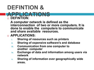 DEFINTION &
APPLICATIONS DEFINTION:
A computer network is defined as the
interconnection of two or more computers. It is
done to enable the computers to communicate
and share available resources.
 APPLICATIONS:
i. Sharing of resources such as printers
ii. Sharing of expensive software's and database
iii. Communication from one computer to
another computer
iv. Exchange of data and information among users via
network
v. Sharing of information over geographically wide
areas.
 