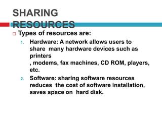 SHARING
RESOURCES
 Types of resources are:
1. Hardware: A network allows users to
share many hardware devices such as
printers
, modems, fax machines, CD ROM, players,
etc.
2. Software: sharing software resources
reduces the cost of software installation,
saves space on hard disk.
 