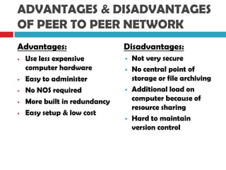 ADVANTAGES & DISADVANTAGES
OF PEER TO PEER NETWORK
Advantages:
 Use less expensive
computer hardware
 Easy to administer
 No NOS required
 More built in redundancy
 Easy setup & low cost
Disadvantages:
 Not very secure
 No central point of
storage or file archiving
 Additional load on
computer because of
resource sharing
 Hard to maintain
version control
 