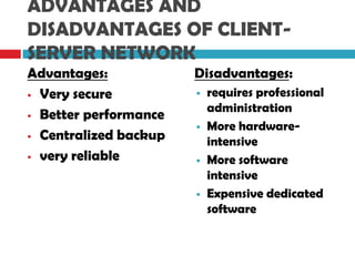 ADVANTAGES AND
DISADVANTAGES OF CLIENT-
SERVER NETWORK
Advantages:
 Very secure
 Better performance
 Centralized backup
 very reliable
Disadvantages:
 requires professional
administration
 More hardware-
intensive
 More software
intensive
 Expensive dedicated
software
 